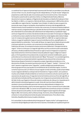 S o c i o l o g í a Página41
Discriminación 2015
su condiciónfue el ingresoal ejércitobajolapromesade libertadsi se prestabancincoañosde
serviciomilitar.A suvez,durante lasguerrasde independencia,la“leyde rescate”obligóalos
propietariosacederdosde cada cincoesclavosparael serviciode lasarmas. Este conjunto
formóparte sustantivade losejércitoscriollos:enel Regimientode PardosyMorenos
(durante lasInvasionesInglesas),el Regimientode GranaderosaCaballo(formadoporel Gral.
San Martín en1812) y,en especial,el Ejércitodel Norte,compuestopor1.200 hombresde los
cuales800 eran negroslibertos“rescatados”porel Estado.En todosloscasos ocuparonlos
puestosde mayorriesgoenlasbatallas,desempeñaronlastareasmásdesagradablesde
mantenimientoyfuerontambiénlosmuertosmásnumerosos.El sistemaesclavistaestableció
matricesracistasy estigmatizantesque subsistende diversasformashastalaactualidad.Luego
de la libertadde losesclavizadosyde laDeclaraciónde Independencia,lapoblaciónnegra
continuóintegrandolosestratosmásdesfavorecidosde lasociedad.El mestizaje conindígenas
y criollosde lasclasessubalternasllevóaformarfamiliasmixtasligadassobre todoal trabajo
rural.En laépoca de lasgobernacionesde Rosas(1829-32 y 1835-52) se registrandatosque
indicanunauge de lapoblaciónnegraenla provinciade BuenosAires,ejemplificadoenla
popularidadde loscandombes.Traslacaída de Rosas,losnegrosfueronobjetode persecución
y burlapor parte de losunitarios:sonnumerososlosrelatosporteñosridiculizandolas
tradicionesafricanas.Enesaépocalostextoscomienzanahablarde la “desapariciónde los
negros”.Si bienesciertoque a lo largodel sigloXIXse verificaunadisminuciónsostenidade
africanosy afrodescendientes(haciafinesde ese siglolamasivainmigracióneuropeahizo
bajar drásticamente entérminosrelativoslatasade poblaciónnegrae indígenaentodoel
país),en formaparalelase fue produciendounaoperaciónsocial de invisibilización,que se
profundizóconlosesfuerzosde laGeneracióndel ’80por“blanquear”a la sociedadargentina.
En este contextose comprende tambiénlaaprobacióndel artículo25 de laConstitución
Nacional que dispone fomentarlainmigracióneuropea.Siguiendoesatendencia,enlos
documentosoficiales,lascaracterizacionesanterioresde “negros”,“pardos”,“morenos”y“de
color” pasarona registrarse como“trigueños”,vocabloambiguoque puedeaplicarsea
diversosgruposétnicosyque ayudóa lainvisibilizaciónde loscolectivosnegros.Si aellole
sumamoslapersecuciónyel ridículoa losque seguíansiendosometidos,puedecomprenderse
la auto-negaciónidentitariayladispersiónterritorial de los“negroscriollos”,aúncuandoen
muchascomunidadesafrodescendientesse mantuvolaresistenciacultural ysocial apartir de
asociacionesde ayudamutua.El segundomomentohistóricocomienzaafinesdel sigloXIX,se
extiendehastamediadosdelXXycorresponde alasinmigracionesprovenientesde de laislas
de Cabo Verde,que llegaronenbuscade mejorescondicionesde vidaque las impuestasporla
administracióncolonial portuguesaensupaís.Antesde la primeraGuerraMundial se
acordaron conveniosbilateralesparatraermarineroscaboverdeanosatrabajaren las
incipientesflotasfluvialesymarinamercante argentinas.El tercer momentoocurre sobre todo
a partir de la décadade 1990. Sus causas sonprincipalmente económicasaunque se combinaa
temoresde persecuciónpolítica.Eneste momentollegaronal paísmigrantesde Senegal,
Nigeria,Mali,SierraLeona,Liberia,GhanayCongo.Asimismo,otrosafrodescendientes
arribaronen este períodoprovenientesde paíseslatinoamericanos:Perú,Brasil,Cuba,
Colombia,RepúblicaDominicana,EcuadoryHonduras.
En la actualidad,losdescendientesdel primergrupode “negroscriollos”oafroargentinosse
encuentrandesperdigadosportodoel territorionacional,mestizadosconlapoblacióngeneral
 