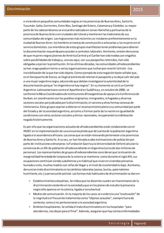 S o c i o l o g í a Página42
Discriminación 2015
o viviendoenpequeñascomunidadesnegrasenlasprovinciasde BuenosAires,SantaFe,
Tucumán,Salta,Corrientes,Entre Ríos,Santiagodel Estero,Catamarcay Córdoba.La mayor
parte de loscaboverdeanosse encuentraradicadaenzonasribereñasyportuariasde la
provinciade BuenosAiresoenciudadesdel Litoral ymantienenlastradicionesde sus
comunidadesde origen.Lasmigracionesmásrecientesse instalaronpreferentemente enla
ciudadde BuenosAires:loshombresentareasde construcciónoartesanías y lasmujeresenel
serviciodoméstico.Losmiembrosde estosgruposmanifiestantenerproblemasparaobtener
la documentaciónrequeridapara accedera contratos laborales.Asimismo,existendenuncias
de que mujeresnegrasjóvenesde AméricaCentral yel Caribe hansidotraídascon engaños
sobre posibilidadesde trabajoy,unavezaquí, con suspasaportesretenidos,hansido
obligadasaejercerlaprostitución.Enlasúltimasdécadas,lascomunidadesafrodescendientes
se han reagrupadoentorno a variasorganizacionesque luchanporrevertirlahistó- rica
invisibilizaciónde laque hansidoobjeto.Comoejemplode estanegaciónbaste señalarque,
enel Aeropuertode Ezeiza,se llegóal extremode retenerel pasaporte ynodejarsalirdel país
a una mujerargentinanegra,aduciendoque debíaninvestigarse laautenticidadde la
documentaciónporque “enArgentinanohaynegros”.En sumomentose creó unComité
Argentino-Latinoamericanocontrael ApartheidenSudáfricay,enoctubre de 2000, se
conformólaMesa Coordinadorade InstitucionesAfroargentinasde apoyoala Conferenciade
Durban,en coordinaciónconlospueblosoriginarios,inmigrantes,refugiadosydiversos
sectoressocialesperjudicadosporladiscriminación,el racismoyotrasformasconexasde
intolerancia.Estosgruposaspiranaobtenerel reconocimientoplenoasucomunidadporparte
del Estadoy de lasociedadargentina,asícomo a formar parte de la naciónenigualdadde
condicionesconotrossectoressocialesyétnico-nacionales,recuperandolavisibilización
negadahistóricamente.
Es por elloque lasorganizacionesactualesde afrodescendientesestáncolaborandoconel
INDEC enla implementaciónde unaencuestapilotoque dé cuentade lapoblaciónargentina
ligadaa la ascendenciaafricana.Laszonasque se estánrelevandopertenecenalasprovincias
de BuenosAiresySanta Fe.A suvez,se hanllevadaacabo estimacionesde poblaciónpor
parte de institucionesextranjeras:laFundaciónGaviriaylaUniversidadde Oxfordcalculanla
existenciade un6% de poblaciónafrodescendiente enArgentina(cercade dosmillonesde
personas).Losrepresentantesde gruposafrodescendientesconsideranque lasituaciónde
marginalidadheredadade laépocade la coloniase mantiene:comodurante el sigloXIX,sus
ocupacionescontinúansiendosubalternasyeshabitual que vivanenviviendasprecarias.
Sumadoa esto,muchasmadresson Jefasde Hogar y el nivel de escolaridadesbajo.Asimismo,
denunciantratodiscriminatorioenlosámbitoslaborales(acoso,burlas,paternalismo
humillante,etc.) ypersecuciónpolicial.Lasformasmáshabitualesde discriminaciónse danen:
 Establecimientoseducativos.Se indicaque losdocentessuelensertransmisoresde la
discriminaciónexistente enlasociedadyque enlosplanesde estudiolapresencia
negrasóloaparece en lacolonia,ligadaa laesclavitud.
 Mediosde comunicación.Enla mayoría de loscasos se evidenciauna“exotización”de
la negritudoel frecuente tratamientocomo“objetossexuales”,siemprefuerade
contexto,comosi no pertenecieranalasociedadargentina.
 Ámbitoshospitalarios.Se señalael tratodiscriminatorioenloshospitales:“para
atendernos,nosdejanparael final”.Además,aseguranque hayciertasenfermedades
 