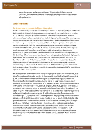 S o c i o l o g í a Página43
Discriminación 2015
que serían comunesenlacomunidadnegra(hipertensión,diabetes,anemia
falciforme,dificultadesrespiratoriasyalergias) que nose previenenni se atienden
adecuadamente.
Antisemitismo
La temprana presencia judía en Argentina
Existennumerosasespeculacionessobre el origene historiade lacolectividadjudíaenAmérica
Latina:desde el descubrimientode caractereshebraicosenlaescrituraindígenaenel sigloII
A.C.o el trabajofilológicode comparaciónde lasraíceshebraicasy quechuas,hastalos
diversosanálisissobre lacomposicióncripto-judíade algunasfamiliasespañolasoportuguesas
arribadasal Río de laPlata.Para analizarsu presenciaenlaArgentina,tenemosque partirdel
momentoenque comienzaahacerse más visiblemediante el surgimientode lasprimeras
organizacionesjudíasenel país.Previoaello,cabe resaltarque durante el períodoque se
extiendeentre 1810 y 1853, lalibertadde cultosnofue una políticadefinitivade laregióny
que la supresióndel Tribunaldel SantoOficioen1813 no implicóinmediatamente la
posibilidadde ejercerotroscredossinosimplemente el findel apoyodel nuevogobiernodel
Río de laPlata al funcionamientoinquisitorial.Pesealaimposiciónde lalibertadreligiosaenla
ConvenciónConstituyentede 1853 (lacual contócon fuertesresistencias),aúnen1857 el
Presidentedel SuperiorTribunal de Justicia,Franciscode lasCarreras,considerabaque la
libertadde creencias“se referíaexclusivamente aloscristianosynoa una sectaque aún
esperalallegadadel Mesías”.El 11 de noviembre de 1860 se celebróel primermatrimonio
judíoen BuenosAires.Sinembargo,tuvodificultadesparalegalizarseyreciénfue aprobadoen
apelaciónante laCorte Suprema.
En 1862 aparece la primerainstituciónjudía(laCongregaciónIsraelitade BuenosAires),que
seisañosmás tarde adoptará el nombre de CongregaciónIsraelitade laRepúblicaArgentina
(C.I.R.A.).Entre laapariciónde suprimeraorganizaciónyel findel sigloXIX,se daráun
fenómenode fuertemigraciónjudíaal país,enel marco de losprocesosmigratoriosdel
momento,ala vezque una consolidaciónde supresenciaatravésdel surgimientode diversas
institucionescomunitarias(sociales,de salud,religiosas,deportivas,políticas,entre otras),la
creaciónde un cementeriopropio,el reconocimientode suprimerrabino(HenryJoseph,en
1882) porparte del Estadoargentinoyla interacciónde lastradiciones,costumbresylenguas
de la colectividadjudíaenlaconstrucciónde laidentidadargentina.Simultáneamente,
durante el sigloXX,lapresenciajudíay judeoargentinase desplegóconparticularfuerzaenel
campo científicoyartístico,constituyéndose nosólo enunade lascolectividadesjudíasmás
grandesdel planetasino,fundamentalmente,enunade lascolectividadesjudíasconmayor
producciónintelectual yartística.Diarios,editoriales,teatros,institucionesdeportivas,
movimientospolíticos,jalonaron lapresenciajudíaenArgentinadurante todoel sigloXX.
Actualmente,muchasde lasinstitucionesjudíasse encuentrannucleadasenlaDAIA
(Delegaciónde AsociacionesIsraelitasArgentinas),asícomolas funcionesde acciónsocial,
educaciónyservicios fúnebressondesempeñadasporAMIA (AsociaciónMutual Israelita
Argentina).
 
