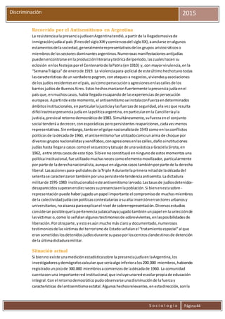 S o c i o l o g í a Página44
Discriminación 2015
Recorrido por el Antisemitismo en Argentina
La resistenciaala presenciajudíaenArgentinatendió,apartirde la llegadamasivade
inmigraciónjudíaal país (finesdel sigloXIXycomienzosdel sigloXX),aanclarse enalgunos
estamentosde lasociedad,generalmenterepresentativosde losgrupos aristocráticoso
miembrosde lossectoresdominantesargentinos.Numerosasmanifestacionesantijudías
puedenencontrarse enlaproducciónliterariayteóricadel período,lascualeshacensu
eclosión enlosfestejosporel Centenariode laPatria(en1910) y, con mayorvirulencia,enla
“SemanaTrágica” de enerode 1919. La violenciapara-policial de esteúltimohechotuvotodas
lascaracterísticas de un verdaderopogrom, conataquesa negocios,viviendasyasociaciones
de losjudíos residentesenel país, así comopersecuciónyagresionesenlascallesde los
barriosjudíosde BuenosAires.Estoshechosmarcaronfuertementelapresenciajudíaenel
país que,enmuchoscasos, había llegadoescapandode lasexperienciasde persecución
europeas.A partirde este momento,el antisemitismose instalaconfuerzaendeterminados
ámbitosinstitucionales,enparticularlajusticiaylasfuerzasde seguridad,ala vezque resulta
difícil rastrearpresenciajudíaenlapolíticaargentina,enparticularenla Cancilleríayla
justicia,previoal retornodemocráticode 1983. Simultáneamente,sufuerzaenel conjunto
social tenderáa decrecer,conesporádicasperopersistentesreapariciones,cadavezmenos
representativas.Sinembargo,tantoenel golpe nacionalistade 1943 comoen losconflictos
políticosde la décadade 1960, el antisemitismofue utilizadocomounarma de choque por
diversosgruposnacionalistasyxenófobos,conagresionesenlascalles,dañoainstituciones
judíashasta llegara casos comoel secuestro ytatuaje de una svásticaa GracielaSirota,en
1962, entre otroscasos de este tipo.Si biennoconstituyóenningunode estosmomentosuna
políticainstitucional,fue utilizadomuchasvecescomoelementomovilizador,particularmente
por parte de laderechanacionalista,aunque enalgunoscasostambiénporparte de la derecha
liberal.Lasaccionespara-policialesde laTriple A durante laprimeramitadde la décadadel
setentase caracterizarontambiénporunapersistente tendenciaantisemita.Ladictadura
militarde 1976-1983 institucionalizóeste antisemitismolarvado.Lastasasde judíosdetenidos-
desaparecidossuperanendiezvecessupresenciaenlapoblación.Si bienenestasobre-
representaciónpuede haberjugadounpapel importante el compromisode muchosmiembros
de la colectividadjudíaconpolíticascontestatariasosualta inserciónensectoresurbanosy
universitarios,noalcanzaparaexplicarel nivel de sobrerrepresentación.Diversosestudios
consideranposibleque lapertenenciajudaicahaya jugadotambiénunpapel enlaselecciónde
lasvíctimas o,como lo señalanalgunostestimoniosde sobrevivientes,enlasposibilidadesde
liberación.Porotraparte,y estoesaún muchomás claro y documentado,numerosos
testimoniosde lasvíctimasdel terrorismode Estadoseñalanel “tratamientoespecial”al que
eransometidoslosdetenidosjudíosdurante supasoporloscentrosclandestinosde detención
de la últimadictaduramilitar.
Situación actual
Si bienno existe unamediciónestadísticasobre la presenciajudíaenlaArgentina,los
investigadoresydemógrafoscalculanque seríaalgoinferioralos200.000 miembros,habiendo
registradounpicode 300.000 miembrosacomienzosde ladécadade 1960. La comunidad
cuentacon una importante redinstitucional,que incluye unaredescolarpropiade educación
integral.Conel retornodemocráticopudoobservarse unadisminuciónde lafuerzay
características del antisemitismoestatal.Algunoshechosrelevantes,enestadirección,sonla
 