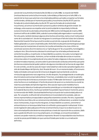 S o c i o l o g í a Página45
Discriminación 2015
sanciónde la LeyAntidiscriminatoria(No23.592) en el año1988, la creacióndel INADI
(InstitutoNacional contralaDiscriminación,laXenofobiayel Racismo) enel año1995 o la
sanciónde las leyesque autorizanalosempleadospúblicosyprivadosarespetarsusferiados
confesionales,válidasporel momentoparajudíosymusulmanes(leyNo24.571 para los
feriadosde lacolectividadjudíayleyNo24.757 para losferiadosde lacolectividad
musulmana),asícomoel aumentode la presenciajudíaenámbitosde gestiónestatal. Sin
embargo,estosavancesse empañanante lacontinuidadde laimpunidadylafaltade
esclarecimientode losatentadosantisemitasde 1992 (contra laEmbajada de Israel) y1994
(contrael edificiode laAMIA-DAIA,sedede lacomunidadjudíaorganizadaennuestropaís).
Por otra parte,tambiéndestacanalgunosotroshechosantisemitas,tantoanivel institucional
como de la sociedadcivil.Unode losmásgraveslo constituye el fallode laSalaIde la Cámara
Nacional de CasaciónPenal que anulólacondenaa prisiónde ungrupode skinheadsque
habían golpeadoaun jovencreyéndolojudío.Dichofalloresultaparticularmentegrave porque
sostiene que lasinvocacionesal nazismo,losinsultosantisemitasolasvivasa Hitlerno
constituíanaccionesdiscriminatoriassinoun“gritode guerra”de una pandilla,homologable a
cualquierotro.Otroelementoadestacarloconstituyenlasreiteradasprofanacionesde
cementeriosjudíosy,enparticular,laimpunidadde susautores,loscualesnuncalogranser
descubiertosy/oarrestados.Asimismo,se hanrecibidoreiteradasdenunciasennuestras
entrevistassobre el incumplimientode laleysobre feriadosreligiososendiversasprovinciaso
endeterminadasempresas,asícomosobre la persistenciade conductasantisemitasporparte
de diversosestamentosdel poderjudicial ode algunosmiembrosde lasfuerzasde seguridad.
En este sentido,unode loscasosde mayor notoriedadhansidolosdosepisodiosligadosal ex -
Jefe de EstadoMayor del Ejército,Gral.Ricardo Brinzoni.Enunmomentodado,el funcionario
había contratado comopersonal de lafuerzaal abogadorepresentantede unade las
minúsculasagrupacionesnazisargentinas.Unaño después,fue protagonistade unexabrupto
discriminatoriocontrael periodistaHéctor Timerman,enviándoloaleerunode lospárrafos
más antisemitasde laliteraturauniversalenlaobra“El Mercader de Venecia”.Lagravedadde
estoshechosse ve resaltadapor el hechode provenirde quienensumomentoeraunade las
máximasautoridadesdel EjércitoArgentino.Otrocasode repercusiónmediáticafue la
discriminaciónlaboralyel exabruptoantisemitacometidoporunmiembrode lalegislaturade
la Ciudadde BuenosAires,hechoque tambiénhaquedadoimpunehastael momento,pesea
la intervencióndel INADI.Estadualidaddefinehoylasituaciónde lacolectividadjudíaenel
país. Por unaparte,la difusióndel antisemitismoenlasociedadcivilesacotada,cada vez
menosrepresentativayencapsuladaenpequeñosestamentossociales.Porotra,la gravedad
de loshechosocurridosy de sus consecuencias(atentados,profanaciones),sucaráctermuchas
vecesinstitucional y,loque resultamásgrave,laimpunidadde susautores,conviertenal
antisemitismoenuntemaque debe llevarala reflexión ypreocupacióninstitucional.Si bien
existe legislaciónadecuadaparaenfrentaral antisemitismo,loque nose observaaúnes la
clara voluntadpolíticade desterrarestasprácticasa travésde lapuniciónde susautores,dado
que su grado de difusiónno esmuyampliopero,sinembargo,se encuentraancladoen
sectoresconpodermaterial ysimbólicoimportante.Revertirlaimpunidadde estoshechoses
una de las pocasposibilidadesconque cuentael Estadopara tendera su erradicación
definitiva.
 