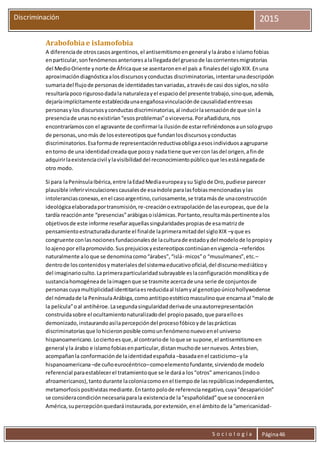 S o c i o l o g í a Página46
Discriminación 2015
Arabofobiae islamofobia
A diferenciade otroscasosargentinos,el antisemitismoengeneral ylaárabo e islamofobias
enparticular,sonfenómenosanterioresalallegadadel gruesode lascorrientesmigratorias
del MedioOriente ynorte de Áfricaque se asentaronenel país a finalesdel sigloXIX.Enuna
aproximacióndiagnósticaalosdiscursosyconductas discriminatorias,intentarunadescripción
sumariadel flujode personasde identidadestanvariadas,atravésde casi dos siglos,nosólo
resultaríapoco rigurosodadala naturalezayel espaciodel presente trabajo,sinoque,además,
dejaríaimplícitamente establecidaunaengañosavinculaciónde causalidadentreesas
personasylos discursosyconductasdiscriminatorias,al inducirlasensaciónde que sinla
presenciade unasnoexistirían“esosproblemas”oviceversa.Porañadidura,nos
encontraríamoscon el agravante de confirmarla ilusiónde estarrefiriéndonosaunsologrupo
de personas,unomás de losestereotiposque fundanlosdiscursosyconductas
discriminatorios.Esaformade representaciónreductivaobligaaesosindividuosaagruparse
entorno de una identidadcreadaque pocoy nadatiene que vercon lasdel origen,afinde
adquirirlaexistenciacivil ylavisibilidaddel reconocimientopúblicoque lesestánegadade
otro modo.
Si para laPenínsulaIbérica,entre laEdadMediaeuropeaysu Siglode Oro,pudiese parecer
plausible inferirvinculacionescausalesde esaíndole paralasfobiasmencionadasylas
intoleranciasconexas,enel casoargentino,curiosamente,se tratamásde unaconstrucción
ideológicaelaboradaportransmisión,re-creaciónoextrapolaciónde laseuropeas,que de la
tardía reacciónante “presencias”arábigasoislámicas.Portanto,resultamáspertinentealos
objetivosde este informe reseñaraquellassingularidadespropiasde esamatrizde
pensamientoestructuradadurante el finalde laprimeramitaddel sigloXIX –yque es
congruente conlasnocionesfundacionalesde laculturade estadoydel modelode lopropioy
loajenopor ellapromovido.Susprejuiciosyestereotiposcontinúanenvigencia –referidos
naturalmente aloque se denominacomo“árabes”,“islá- micos”o “musulmanes”,etc.–
dentrode loscontenidosymaterialesdel sistemaeducativooficial,del discursomediáticoy
del imaginarioculto.Laprimeraparticularidadsubrayable eslaconfiguraciónmonolíticayde
sustanciahomogéneade laimagenque se trasmite acercade una serie de conjuntosde
personascuyamultiplicidadidentitariaesreducidaal Islamyal genotipoúnicohollywodense
del nómadade la PenínsulaArábiga,comoantitipoestéticomasculinoque encarnaal “malode
la película”oal antihéroe.Lasegundasingularidadderivade unaautorrepresentación
construidasobre el ocultamientonaturalizadodel propiopasado,que paraelloes
demonizado,instaurandoasílapercepcióndel procesofóbicoyde lasprácticas
discriminatoriasque lohicieronposible comounfenómenonuevoenel universo
hispanoamericano.Lociertoesque,al contrariode loque se supone,el antisemitismoen
general yla árabo e islamofobiasenparticular,distanmuchode sernuevos.Antesbien,
acompañanla conformaciónde laidentidadespañola –basadaenel casticismo–yla
hispanoamericana–de cuñoeurocéntrico–comoelementofundante,sirviendode modelo
referencial paraestablecerel tratamientoque se le daráa los“otros” americanos(indoo
afroamericanos),tantodurante lacoloniacomoenel tiempode lasrepúblicasindependientes,
metamorfosispositivistasmediante.Entanto polode referencianegativo,cuya“desaparición”
se consideracondiciónnecesariaparala existenciade la“españolidad”que se conoceráen
América,supercepciónquedaráinstaurada,porextensión,enel ámbitode la“americanidad-
 