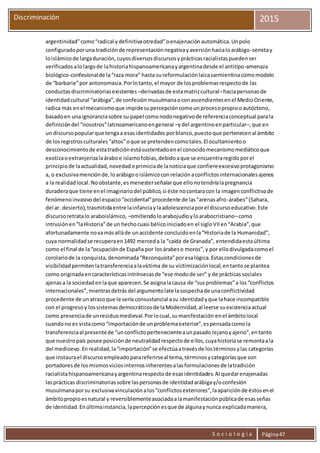 S o c i o l o g í a Página47
Discriminación 2015
argentinidad”como“radical ydefinitivaotredad”oenajenaciónautomática.Unpolo
configuradoporuna tradiciónde representaciónnegativayaversiónhacialoarábigo-semitay
loislámicode largaduración,cuyosdiversosdiscursosyprácticasracialistaspuedenser
verificados alolargode lahistoriahispanoamericanayargentinadesde el antitipo-amenaza
biológico-confesionalde la“raza mora” hasta sureformulaciónlaicasarmientinacomomodelo
de “barbarie”por antonomasia.Porlotanto,el mayor de losproblemasrespectode las
conductasdiscriminatoriasexistentes –derivadasde estamatrizcultural–haciapersonasde
identidadcultural “arábiga”,de confesiónmusulmanaoconascendientesenel MedioOriente,
radica más enel mecanismoque impidesupercepcióncomounprocesopropiooautóctono,
basadoen unaignoranciasobre su papel comonodonegativode referenciaconceptual parala
definicióndel “nosotros”latinoamericanoengeneral –ydel argentinoenparticular–,que en
un discursopopularque tengaa esasidentidades porblanco,puestoque pertenecenal ámbito
de losregistrosculturales“altos”oque se pretendencomotales.El ocultamientoo
desconocimientode estatradiciónestásustentadoenel conocidomecanismomediáticoque
exotizaoextranjerizalaáraboe islamofobias,debidoaque se encuentraregidoporel
principiode laactualidad,novedadoprimiciade lanoticiaque confiereexcesivoprotagonismo
a, o exclusivamenciónde,loarábigooislámicoconrelaciónaconflictosinternacionalesajenos
a la realidadlocal.Noobstante,esmenesterseñalarque ellonotendríalapregnancia
duraderaque tiene enel imaginariodel público,si éste nocontaracon la imagenconflictivade
fenómenoinvasivodel espacio“occidental”procedente de las“arenasafro-árabes”(Sahara,
del ar. desierto),trasmitidaentre lainfanciaylaadolescenciaporel discursoeducativo.Este
discursoretratalo araboislámico, –omitiendoloarabojudíoyloarabocristiano–como
intrusiónen“laHistoria”de un hechocuasi bélicoiniciadoen el sigloVIIen“Arabia”,que
afortunadamente novamásalláde unaccidente concluidoenla“Historiade la Humanidad”,
cuya normalidadse recuperaen1492 merceda la “caída de Granada”, entendidaestaúltima
como el final de la“ocupaciónde España por losárabeso moros”,y por ellodivulgadacomoel
corolariode la conquista,denominada“Reconquista”poresalógica.Estascondicionesde
visibilidadpermitenlatransferenciaalavíctima de su victimizaciónlocal,entantose plantea
como originadaen característicasintrínsecasde “ese modode ser” y de prácticas sociales
ajenasa la sociedadenlaque aparecen.Se asignalacausa de “susproblemas”a los“conflictos
internacionales”,mientrasdetrásdel argumentolate lasospechade unaconflictividad
procedente de unatrasoque le sería consustancial asu identidadyque lahace incompatible
con el progresoy lossistemasdemocráticosde laModernidad,al leerse suexistenciaactual
como presenciade unresiduomedieval.Porlocual,sumanifestación enel ámbitolocal
cuandono es vistacomo“importaciónde unproblemaexterior”,espensadacomola
transferenciaal presentede “unconflictopertenecienteaunpasado lejanoyajeno”,entanto
que nuestropaís posee posiciónde neutralidadrespectode ellos,cuyahistoriase remontaala
del medioevo.Enrealidad,la“importación”se efectúaatravésde lostérminosylas categorías
que instaurael discursoempleadoparareferirseal tema,términosycategoríasque son
portadoresde losmismosviciosinternosinherentesalasformulacionesde latradición
racialistahispanoamericanayargentinarespectode esasidentidades.Al quedarenajenadas
lasprácticas discriminatoriassobre laspersonasde identidadarábigay/oconfesión
musulmanaporsu exclusiva vinculaciónalos“conflictosexteriores”,laapariciónde éstosenel
ámbitopropioesnatural y reversiblementeasociadaalamanifestaciónpúblicade esasseñas
de identidad.Enúltimainstancia,lapercepciónesque de algunaynunca explicadamanera,
 