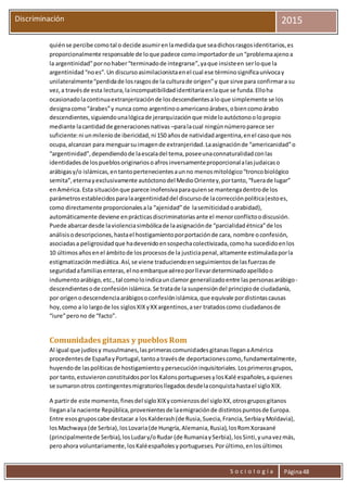 S o c i o l o g í a Página48
Discriminación 2015
quiénse percibe comotal o decide asumirenlamedidaque seadichosrasgosidentitarios,es
proporcionalmente responsable de loque padece comoimportadorde un“problemaajenoa
la argentinidad”pornohaber“terminadode integrarse”,yaque insisteen serloque la
argentinidad“noes”.Un discursoasimilacionistaenel cual ese términosignificaunívocay
unilateralmente“perdidade losrasgosde la culturade origen”y que sirve para confirmara su
vez,a travésde esta lectura,laincompatibilidadidentitariaenlaque se funda.Elloha
ocasionadolacontinuaextranjerizaciónde losdescendientesaloque simplemente se los
designacomo“árabes”y nunca como argentinooamericanoárabes,obiencomoárabo
descendientes,siguiendounalógicade jerarquizaciónque mideloautóctonoolopropio
mediante lacantidadde generacionesnativas –paralacual ningúnnúmeroparece ser
suficiente:ni unmileniode ibericidad,ni 150 añosde natividadargentina,enel casoque nos
ocupa,alcanzan para menguarsuimagende extranjeridad.Laasignaciónde “americanidad”o
“argentinidad”,dependiendode laescaladel tema,poseeunaconnaturalidadconlas
identidadesde lospueblosoriginariosoafrosinversamenteproporcionalalasjudaicaso
arábigasy/o islámicas,entantopertenecientesaunno menosmitológico“troncobiológico
semita”,eternayexclusivamente autóctonodel MedioOrientey,portanto,“fuerade lugar”
enAmérica.Esta situaciónque parece inofensivaparaquiense mantengadentrode los
parámetrosestablecidosparalaargentinidaddel discursode lacorrecciónpolítica(estoes,
como directamente proporcionalesala “ajenidad”de lasemiticidadoarabidad),
automáticamente deviene enprácticasdiscriminatoriasante el menorconflictoodiscusión.
Puede abarcardesde laviolenciasimbólicade laasignaciónde “parcialidadétnica”de los
análisisodescripciones,hastael hostigamientoporportaciónde cara, nombre oconfesión,
asociadasa peligrosidadque hadevenidoensospechacolectivizada,comoha sucedidoenlos
10 últimosañosenel ámbitode losprocesosde la justiciapenal,altamente estimuladaporla
estigmatizaciónmediática.Así,se viene traduciendoenseguimientosde lasfuerzasde
seguridadafamiliasenteras,el noembarqueaéreoporllevardeterminadoapellidoo
indumentoarábigo,etc.,tal comoloindicaunclamor generalizadoentre laspersonasarábigo-
descendientesode confesiónislámica.Se tratade la suspensióndel principiode ciudadanía,
por origenodescendenciaarábigosoconfesiónislámica,que equivale pordistintascausas
hoy,como a lo largode los siglosXIXyXXargentinos,aser tratadoscomo ciudadanosde
“iure”perono de “facto”.
Comunidades gitanas y pueblos Rom
Al igual que judíosy musulmanes,lasprimerascomunidadesgitanaslleganaAmérica
procedentesde EspañayPortugal,tantoa travésde deportacionescomo,fundamentalmente,
huyendode laspolíticasde hostigamientoypersecucióninquisitoriales.Losprimerosgrupos,
por tanto,estuvieronconstituidosporlos KalonsportuguesesylosKalé españoles,aquienes
se sumaronotros contingentesmigratoriosllegadosdesdelaconquistahastael sigloXIX.
A partirde este momento,finesdel sigloXIXycomienzosdel sigloXX,otrosgruposgitanos
lleganala naciente República,provenientesde laemigraciónde distintospuntosde Europa.
Entre esosgruposcabe destacar a losKalderash(de Rusia,Suecia,Francia,SerbiayMoldavia),
losMachwaya (de Serbia),losLovaria(de Hungría,Alemania,Rusia),losRomXoraxané
(principalmentede Serbia),losLudary/oRudar (de RumaniaySerbia),losSinti,yunavezmás,
peroahora voluntariamente,losKaléespañolesyportugueses.Porúltimo,enlosúltimos
 