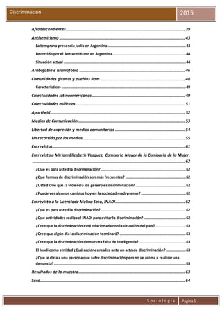 S o c i o l o g í a Página5
Discriminación 2015
Afrodescendientes.......................................................................................................... 39
Antisemitismo ................................................................................................................ 43
La temprana presencia judía en Argentina......................................................................43
Recorrido por el Antisemitismo en Argentina..................................................................44
Situación actual .............................................................................................................44
Arabofobia e islamofobia .............................................................................................. 46
Comunidades gitanas y pueblos Rom ........................................................................... 48
Características ...............................................................................................................49
Colectividades latinoamericanas................................................................................... 49
Colectividades asiáticas ................................................................................................. 51
Apartheid........................................................................................................................ 52
Medios de Comunicación ............................................................................................... 53
Libertad de expresión y medios comunitarios .............................................................. 54
Un recorrido por los medios........................................................................................... 55
Entrevistas...................................................................................................................... 61
Entrevista a Miriam Elizabeth Vazquez, Comisario Mayor de la Comisaría de la Mujer.
........................................................................................................................................ 62
¿Qué es para usted la discriminación?............................................................................62
¿Qué formas de discriminación son más frecuentes? ......................................................62
¿Usted cree que la violencia de género es discriminación? .............................................62
¿Puede ver algunos cambios hoy en la sociedad madrynense?........................................62
Entrevista a la Licenciada Melina Soto, INADI.............................................................. 62
¿Qué es para usted la discriminación?............................................................................62
¿Qué actividades realizael INADI para evitar la discriminación?......................................62
¿Cree que la discriminación está relacionada con la situación del país? ...........................63
¿Cree que algún día la discriminación terminará? ...........................................................63
¿Cree que la discriminación demuestra falta de inteligencia?..........................................63
El Inadi como entidad ¿Qué acciones realiza ante un acto de discriminación?..................63
¿Qué le diría a una persona que sufre discriminaciónperono se anima a realizaruna
denuncia?......................................................................................................................63
Resultados de la muestra............................................................................................... 63
Sexo................................................................................................................................. 64
 