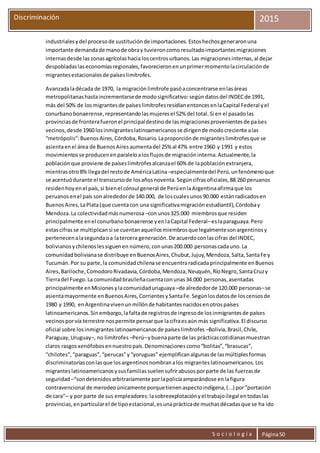 S o c i o l o g í a Página50
Discriminación 2015
industrialesydel procesode sustituciónde importaciones.Estoshechosgeneraronuna
importante demandade manode obray tuvieroncomoresultadoimportantesmigraciones
internasdesde laszonasagrícolashacia loscentrosurbanos.Las migracionesinternas,al dejar
despobladaslaseconomíasregionales,favorecieronenunprimermomentolacirculaciónde
migrantesestacionalesde paíseslimítrofes.
Avanzadaladécada de 1970, la migraciónlimítrofe pasóaconcentrarse enlasáreas
metropolitanashastaincrementarsede modosignificativo:segúndatosdel INDECde 1991,
más del 50% de losmigrantesde paíseslimítrofesresidíanentoncesenlaCapital Federal yel
conurbanobonaerense,representandolasmujeresel 52% del total.Si en el pasadolas
provinciasde fronterafueronel principaldestinode lasmigracionesprovenientesde países
vecinos,desde 1960 losinmigranteslatinoamericanosse dirigende modocreciente alas
“metrópolis”:BuenosAires,Córdoba,Rosario.Laproporciónde migranteslimítrofesque se
asientaenel área de BuenosAiresaumentadel 25% al 47% entre 1960 y 1991 y estos
movimientosse producenenparaleloalosflujosde migracióninterna.Actualmente,la
poblaciónque proviene de paíseslimítrofesalcanzael 60% de lapoblaciónextranjera,
mientrasotro8% llegadel restode AméricaLatina –especialmentedel Perú,unfenómenoque
se acentuódurante el transcursode losañosnoventa.Segúncifrasoficiales,88.260 peruanos
residenhoyenel país,si bienel cónsul general de PerúenlaArgentinaafirmaque los
peruanosenel país sonalrededorde 140.000, de loscualesunos90.000 estánradicadosen
BuenosAires,LaPlata(que cuentacon una significativamigraciónestudiantil),Córdobay
Mendoza.La colectividadmásnumerosa –conunos325.000 miembrosque residen
principalmente enel conurbanobonaerense yenlaCapital Federal–eslaparaguaya.Pero
estascifrasse multiplicansi se cuentanaquellosmiembrosque legalmentesonargentinosy
pertenecenalasegundaoa latercera generación.De acuerdoconlascifras del INDEC,
bolivianosychilenoslessiguenen número,conunas200.000 personascadauno.La
comunidadbolivianase distribuye enBuenosAires,Chubut,Jujuy,Mendoza,Salta,SantaFe y
Tucumán.Por su parte,la comunidadchilenase encuentraradicadaprincipalmente enBuenos
Aires,Bariloche,ComodoroRivadavia,Córdoba,Mendoza,Neuquén,RíoNegro,SantaCruzy
Tierradel Fuego.La comunidadbrasileñacuentaconunas34.000 personas,asentadas
principalmente enMisionesylacomunidaduruguaya –de alrededorde 120.000 personas–se
asientamayormente enBuenosAires,CorrientesySantaFe.Segúnlosdatosde loscensosde
1980 y 1990, enArgentinavivenunmillónde habitantesnacidosenotrospaíses
latinoamericanos.Sinembargo,lafaltade registrosde ingresode losinmigrantesde países
vecinosporvía terrestre nospermite pensarque lacifraesaún más significativa.El discurso
oficial sobre losinmigranteslatinoamericanosde paíseslimítrofes –Bolivia,Brasil,Chile,
Paraguay,Uruguay–, no limítrofes –Perú–ybuenaparte de las prácticascotidianasmuestran
claros rasgosxenófobosennuestropaís.Denominacionescomo“bolitas”,“brasucas”,
“chilotes”,“paraguas”,“perucas”y“yoruguas” ejemplificanalgunasde lasmúltiplesformas
discriminatoriasconlasque losargentinosnombranalos migranteslatinoamericanos.Los
migranteslatinoamericanosysusfamiliassuelensufrirabusosporparte de las fuerzasde
seguridad –“sondetenidosarbitrariamente porlapolicíaamparándose enlafigura
contravencional de merodeoúnicamente porquetienenaspectoindígena,(...) por“portación
de cara”– y por parte de sus empleadores:lasobreexplotaciónyel trabajoilegal entodaslas
provincias,enparticularel de tipoestacional,esunaprácticade muchasdécadasque se ha ido
 