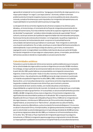 S o c i o l o g í a Página51
Discriminación 2015
agravandoal compásde lacrisiseconómica,“paraguayosobrasileñosde origenguaraní,ensu
mayor parte trabajan“en negro”y con bajossalarios”.Asimismo,señalannumerosos
problemasde discriminaciónrespectoal accesoa losserviciospúblicosde salud,educacióny
vivienda,sumadoal fenómenoque sueleimputarlesalosinmigranteslatinoamericanosuna
responsabilidadenel aumentode ladelincuenciaylainseguridad.
La desapariciónde lascorrientesmigratoriasde ultramareuropeasenlasúltimascuatro
décadasy, al mismotiempo,el incrementode losflujosde inmigrantesprovenientesde los
paíseslatinoamericanos,hizomásevidentesmuchosde losaspectosnegativosde unaimagen
de identidad“europeizante”,ancladaendeterminadasnocionesde superioridad“étnica”,
cultural y social que sectoresde lapoblaciónargentinahabíanidointernalizandocomopropia.
Numerosasformasde violenciadiscriminatoria –enlalegislación,laspolíticasmigratorias,la
prensa,laescuela,lasinstitucionesde salud–se ejercenenlaactualidad hacialas
comunidadeslatinoamericanasque habitanennuestropaís.“Este inmigrante esvíctimade
una situacióncontradictoria.Porunlado,constituye unsectorlaboral fácilmentesometidoala
sobreexplotación,loque contribuyealabaja de salariosy,por el otro, esvíctima de la
segregaciónsocial,lamarginalidad,laxenofobiaytodotipode abusospor parte del Estado.
Ese tipode inmigraciónesel que cargacon culpaspropias,ajenas,oinventadas,paradisfrazar
deficienciassocialesendonde losresponsablesnosonprecisamenteellos”.
Colectividades asiáticas
Tomandoencuenta losdatosdel últimocensonacional,podríaestablecerse que el conjunto
de las colectividadesde origenasiáticocuentanenArgentinaconcercade 20.000 miembros.
Sinembargo,lamayor parte de lasestimacioneshablande númerosmuchomásimportantes.
A partirdel año 1965 puede hablarse conpropiedadde unainmigracióncoreanahacia
Argentina.Si bienlascifrasvarían –hubo enlosaños noventaunmovimientomigratorio de
regresoa Corea–,hay actualmente unas30.000 personasde origencoreanoennuestropaís.
La mitadde estapoblaciónllegaentre losaños1984 y 1989, instalándose enlaCiudadde
BuenosAires yenel conurbanobonaerense.Lasprimerascorrientesmigratoriasprovienende
lasgrandesciudadesde Coreaperoeste últimoflujo,porel contrario,proviene
exclusivamente de Seúl:sectoresmedios,conniveleseducativosuniversitarios,y
disponibilidadde uncapital mínimode inversión.Se tratade una inmigraciónque,enprincipio,
se desplazacontodo el grupofamiliar.Enla actualidad,se calculaextraoficialmente que entre
40.000 y 60.000 inmigranteschinosvivenenArgentina.El movimientoinmigratoriomás
significativode estacomunidadse produce enla décadadel ’90: la mayoría proviene de la
Repúblicade ChinaenTaiwanode laRepúblicaPopularChina.El 60% de losinmigrantesson
de origentaiwanes,mientrasque el 40% proviene de Chinacontinental yHongKong.En
Capital Federal,se concentranenel “BarrioChino”,ubicadoentre lascallesArribeños,
Mendoza,JuramentoyMontañeses,juntoala estaciónferroviariade BelgranoC.Enesa zona
se ubicanla AsociaciónChina,el templobudista,lasiglesiasprotestantesorientalesynegocios
para la colectividad.Lacolectividadjaponesaenel paísalbergaalrededorde 30.000 personas.
Las primerasmigracionesdatandel año1900 y se instalaronenlaProvinciade BuenosAires.
En losaños ‘50 y ‘60 hubounflujoimportante de inmigraciónjaponesaporlapostguerra.
Actualmente,el 70%de lainmigraciónjaponesaargentinaesoriginariade laislade Okinawa.
La mayorparte de la poblaciónse encuentraenlaCapital Federal yel conurbanobonaerense.
 
