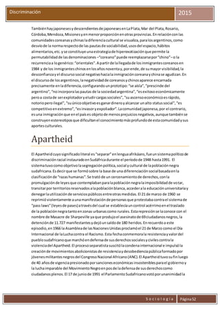 S o c i o l o g í a Página52
Discriminación 2015
Tambiénhayjaponesesydescendientesde japonesesenLaPlata,Mar del Plata,Rosario,
Córdoba,Mendoza,Misionesyenmenorproporciónenotrasprovincias.Enrelaciónconlas
comunidadescoreanasychinasladiferenciacultural se visualiza,paralosargentinos,como
desvíode la normarespectode las pautasde sociabilidad,usosdel espacio,hábitos
alimentarios,etc.yse constituye unaestrategiade hiperexotizaciónque permite la
permutabilidadde lasdenominaciones –“coreano”puede reemplazarsepor“chino”–o la
recurrenciaa logenérico:“orientales”.A partirde lallegadade losinmigrantescoreanosen
1984 y de los inmigranteschinosenlosañosnoventay,porende,de sumayor visibilidad,la
desconfianzayel discursosocial negativohacialainmigracióncoreanaychinase agudizan.En
el discursode losargentinos,lanegatividadde coreanosychinosaparece encarnada
precisamente enladiferencia,configurandounprototipo:“se aísla”,“prescinde del
argentino”,“noincorporalaspautas de la sociedadargentina”,“esexitosoeconómicamente
peroa costade serexplotadoryeludircargassociales”,“suascensoeconómicoesrápido,
notorioperoilegal”,“suúnicoobjetivoesganardineroyalcanzar unalto statussocial”,“es
competitivoenextremo”,“esinvasoryexpoliador”.Lacomunidadjaponesa,por el contrario,
esuna inmigraciónque enel países objetode menosprejuiciosnegativos,aunque tambiénse
construyenestereotiposque dificultanel conocimientomásprofundode estacomunidadysus
aportesculturales.
Apartheid
El Apartheidcuyosignificadoliteral es“separar”enlenguaafrikáans,fueunsistemapolíticode
discriminaciónracial instauradoenSudáfricadurante el períodode 1948 hasta1991. El
sistematuvocomoobjetivolasegregaciónpolítica,social ycultural de lapoblaciónnegra
sudafricana.Esdecirque se formósobre la base de una diferenciaciónsocialbasadaenla
clasificaciónde “razashumanas”.Se trató de un cercenamientode derechos,conla
promulgaciónde leyesque contemplabanparalapoblaciónnegralaimposibilidadde votar,
transitarpor territoriosreservadosalapoblaciónblanca,accederala educaciónuniversitariay
denegarlautilizaciónde serviciospúblicosentreotrasmedidas.El 21 de marzo de 1960 se
reprimióviolentamente aunamanifestaciónde personasque protestabacontrael sistemade
“pass laws”(leyesde pases)atravésdel cual se establecíauncontrol acérrimoenel traslado
de la poblaciónnegratantoenzonas urbanascomo rurales.Estarepresiónse laconoce con el
nombre de Masacre de Sharpeville ya que produjoel asesinatode 69ciudadanosnegros,la
detenciónde 11.727 manifestantesydejóunsaldode 180 heridos.Enrecuerdoa este
episodio,en1966 la Asambleade lasNacionesUnidasproclamóel 21 de Marzo como el Día
Internacional de laLuchacontra el Racismo.Esta fechaconmemorala resistenciayvalordel
pueblosudafricanoque marchóendefensade susderechossocialesycivilescontrala
violenciadel Apartheid.El procesoseparatistasuscitólacondenainternacional e impulsóla
creaciónde movimientosabolicionistasde resistenciaydesobedienciapúblicaformadopor
jóvenesmilitantesnegrosdel CongresoNacional Africano(ANC).El Apartheidtuvosufinluego
de 40 añosde vigenciapresionadoporsancioneseconómicasinsosteniblesparael gobiernoy
la luchaimparable del MovimientoNegroenposde ladefensade susderechoscomo
ciudadanosplenos.El 17 de juniode 1991 el ParlamentoSudafricanovotóporunanimidadla
 