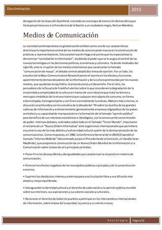 S o c i o l o g í a Página53
Discriminación 2015
derogaciónde lasleyesdel Apartheid,iniciandoasíunaetapa de transicióndemocráticaque
llevóporprimeraveza laPresidenciade laNaciónaun ciudadanonegro,NelsonMandela.
Medios de Comunicación
La sociedadcontemporáneaylaglobalizaciónexhibencomounade sus características
distintivaslaimportanciacentral de losmediosde comunicaciónmasivaenlaconstrucciónde
prácticas y representaciones.Estacaracterizaciónllegaatal puntoque losespecialistasla
denominan“sociedadde lainformación”,aludiendoal poderque se le asignaal control de las
nuevastecnologíasenlasdecisionespolíticas,económicasyculturales.Yadesde mediadosdel
sigloXX,ante la irrupciónde losmedioselectrónicosque canalizaríanlallamada
“comunicaciónde masas”,el debate central adoptódoslíneasde opinión.Porunlado,los
estudiosde laMass CommunicationResearchponenel acentoenlosefectosyfunciones
aparentementedemocratizadoresde lainformaciónyde laculturapromovidasporlosnuevos
medios,que ayudaríanal equilibrio,laarmoníasocial yel desarrollo.Porel otro,los
pensadoresde laEscuelade Frankfurtalertansobre loque consideranladegradaciónde la
creatividadycomplejidadde laculturaenmanosde unaindustriaque trata losbienesy
mensajessimbólicosde lamismamaneraque cualquierotroobjetode consumo,enforma
estereotipada,homogeneizante yconfinesesencialmente lucrativos.Maticesmásomenos,la
discusiónse profundizaconlosestudiosde ladécadadel ‘70 sobre losdueñosde lasgrandes
cadenasde informaciónyentretenimiento(generalmente empresasoligopólicasde lospaíses
centrales) ysucapacidadde manipulaciónenlaformaciónde lallamada“opiniónpública”
para beneficiode susintereseseconómicose ideológicos,conlaconsecuente concentración
de poder.Intensosdebates,realizadossobre todoenel llamado“TercerMundo”,impulsaron
el reclamode un “NuevoOrdenInformativo”ante organismosinternacionalesque permitiera
escucharla voz de losmás débilesyladiversidadcultural apartirde la democratizaciónde las
comunicaciones.Comorespuesta,en1980, laConferenciaGeneral de laUNESCOaprobóel
llamado“Informe McBride”(denominadoasíporel Presidentede laComisión,el irlandésSean
MacBride),que proponíala construcciónde un NuevoOrdenMundial de laInformaciónyla
Comunicaciónsobre labase de seisprincipioscentrales:
• Ponerfina losdesequilibriosydesigualdadesque caracterizanlasituaciónenmateriade
comunicación;
• Eliminarlosefectosnegativosde losmonopoliospúblicosoprivadosyde laconcentración
excesiva;
• Suprimirlosobstáculosinternosyexternosparaunacirculaciónlibre yuna difusiónmás
ampliay mejorequilibrada;
• Salvaguardarlaidentidadcultural yel derechode cadanacióna la opiniónpúblicamundial
sobre susintereses,sus aspiracionesysusvaloressocialesyculturales;
• Reconocerel derechode todoslospueblosaparticiparenlosintercambiosinternacionales
de información,sobre labase de laequidad,lajusticiaysuinterésmutuo;
 