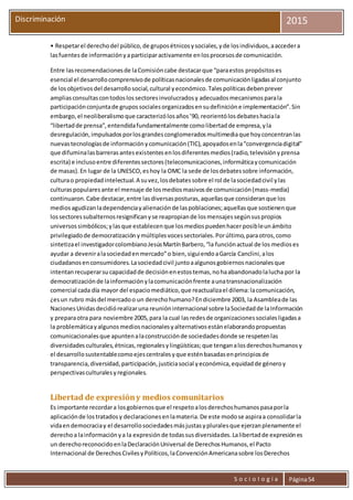 S o c i o l o g í a Página54
Discriminación 2015
• Respetarel derechodel público,de gruposétnicosysociales,yde losindividuos,aaccedera
lasfuentesde informaciónyaparticiparactivamente enlosprocesosde comunicación.
Entre lasrecomendacionesde laComisióncabe destacarque “paraestos propósitoses
esencial el desarrollocomprensivode políticasnacionalesde comunicaciónligadasal conjunto
de losobjetivosdel desarrollosocial,cultural yeconómico.Talespolíticasdebenprever
ampliasconsultascontodoslossectoresinvolucradosy adecuadosmecanismosparala
participaciónconjuntade grupossocialesorganizadosensudefinicióne implementación”.Sin
embargo,el neoliberalismoque caracterizólosaños’90, reorientólosdebateshaciala
“libertadde prensa”,entendidafundamentalmente comolibertadde empresa,yla
desregulación,impulsadosporlosgrandesconglomeradosmultimediaque hoyconcentranlas
nuevastecnologíasde informaciónycomunicación(TIC),apoyadosenla“convergenciadigital”
que difuminalasbarrerasantesexistentesenlosdiferentesmedios(radio,televisiónyprensa
escrita) e inclusoentre diferentessectores(telecomunicaciones,informáticaycomunicación
de masas).En lugar de la UNESCO,eshoy la OMC la sede de losdebatessobre información,
culturao propiedadintelectual.A suvez,losdebatessobre el rol de lasociedadcivil ylas
culturaspopularesante el mensaje de losmediosmasivosde comunicación(mass-media)
continuaron.Cabe destacar,entre lasdiversasposturas,aquellasque consideranque los
mediosagudizanladependenciayalienaciónde laspoblaciones;aquellasque sostienenque
lossectoressubalternosresignificanyse reapropiande losmensajessegúnsuspropios
universossimbólicos;ylasque establecenque losmediospuedenhacerposibleunámbito
privilegiadode democratizaciónymúltiplesvocessectoriales.Porúltimo,paraotros,como
sintetizael investigadorcolombianoJesúsMartínBarbero,“la funciónactual de los medioses
ayudar a deveniralasociedadenmercado”o bien,siguiendoaGarcía Canclini,alos
ciudadanosenconsumidores.Lasociedadcivil juntoaalgunosgobiernosnacionalesque
intentanrecuperarsucapacidadde decisiónenestostemas,nohaabandonadolalucha por la
democratizaciónde lainformaciónylacomunicaciónfrente aunatransnacionalización
comercial cada día mayor del espaciomediático,que reactualizael dilema:lacomunicación,
¿esun rubro másdel mercadoo un derechohumano?Endiciembre 2003, la Asambleade las
NacionesUnidasdecidiórealizaruna reunióninternacional sobre laSociedadde laInformación
y preparaotra para noviembre 2005,para la cual lasredesde organizacionessocialesligadasa
la problemáticayalgunosmediosnacionalesyalternativosestánelaborandopropuestas
comunicacionalesque apuntenalaconstrucciónde sociedadesdonde se respetenlas
diversidadesculturales,étnicas,regionalesylingüísticas;que tenganalosderechoshumanosy
el desarrollosustentablecomoejescentralesyque esténbasadasenprincipiosde
transparencia,diversidad,participación,justiciasocial yeconómica,equidadde géneroy
perspectivasculturalesyregionales.
Libertad de expresióny medios comunitarios
Es importante recordara losgobiernosque el respetoalosderechoshumanospasaporla
aplicaciónde lostratadosy declaracionesenlamateria.De este modose aspiraa consolidarla
vidaendemocraciay el desarrollosociedadesmásjustasypluralesque ejerzanplenamente el
derechoa lainformaciónya la expresiónde todassusdiversidades.Lalibertadde expresiónes
un derechoreconocidoenlaDeclaraciónUniversal de DerechosHumanos,el Pacto
Internacional de DerechosCivilesyPolíticos,laConvenciónAmericanasobre losDerechos
 