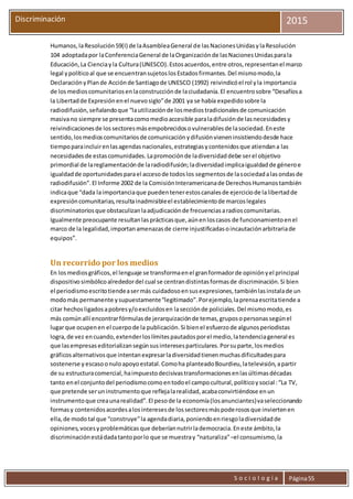 S o c i o l o g í a Página55
Discriminación 2015
Humanos,laResolución59(I) de laAsambleaGeneral de lasNacionesUnidasylaResolución
104 adoptadapor laConferenciaGeneral de laOrganizaciónde lasNacionesUnidasparala
Educación,La Cienciayla Cultura(UNESCO).Estosacuerdos,entre otros,representanel marco
legal ypolíticoal que se encuentransujetoslosEstadosfirmantes.Del mismomodo,la
DeclaraciónyPlande Acciónde Santiagode UNESCO (1992) reivindicóel rol yla importancia
de losmedioscomunitariosenlaconstrucciónde laciudadanía.El encuentrosobre “Desafíosa
la Libertadde Expresiónenel nuevosiglo”de 2001 ya se había expedidosobre la
radiodifusión,señalandoque “lautilizaciónde losmediostradicionalesde comunicación
masivano siempre se presentacomomedioaccesible paraladifusiónde lasnecesidadesy
reivindicacionesde lossectoresmásempobrecidosovulnerablesde lasociedad.Eneste
sentido,losmedioscomunitariosde comunicaciónydifusiónvieneninsistiendodesde hace
tiempoparaincluirenlasagendasnacionales,estrategiasycontenidosque atiendana las
necesidadesde estascomunidades.Lapromociónde ladiversidaddebe serel objetivo
primordial de lareglamentaciónde laradiodifusión;ladiversidadimplicaigualdadde géneroe
igualdadde oportunidadesparael accesode todoslos segmentosde lasociedadalasondasde
radiodifusión”.El Informe 2002 de la ComisiónInteramericanade DerechosHumanostambién
indicaque “dada laimportanciaque puedentenerestoscanalesde ejerciciode lalibertadde
expresióncomunitarias,resultainadmisibleel establecimientode marcoslegales
discriminatoriosque obstaculizanlaadjudicaciónde frecuenciasaradioscomunitarias.
Igualmente preocupante resultanlasprácticasque,aúnenloscasos de funcionamientoenel
marco de la legalidad,importanamenazasde cierre injustificadasoincautaciónarbitrariade
equipos”.
Un recorrido por los medios
En losmediosgráficos,el lenguaje se transformaenel granformadorde opiniónyel principal
dispositivosimbólicoalrededordel cual se centrandistintasformasde discriminación.Si bien
el periodismoescritotiendeasermás cuidadosoensusexpresiones,tambiénlasinstalade un
modomás permanente ysupuestamente“legitimado”.Porejemplo,laprensaescritatiende a
citar hechosligadosapobresy/oexcluidosen lasecciónde policiales.Del mismomodo,es
más comúnallí encontrarfórmulasde jerarquizaciónde temas,gruposopersonassegúnel
lugarque ocupenen el cuerpode la publicación.Si bienel esfuerzode algunosperiodistas
logra,de vez encuando,extenderloslímitespautadosporel medio,latendenciageneral es
que lasempresaseditorializansegúnsusinteresesparticulares.Porsuparte,losmedios
gráficosalternativosque intentanexpresarladiversidadtienenmuchasdificultadespara
sostenerse y escasoonuloapoyoestatal.Comoha planteadoBourdieu,latelevisión,apartir
de su estructuracomercial,haimpuestodecisivastransformacionesenlasúltimasdécadas
tanto enel conjuntodel periodismocomoentodoel campocultural,políticoysocial:“La TV,
que pretende seruninstrumentoque reflejalarealidad,acabaconvirtiéndose enun
instrumentoque creaunarealidad”.El pesode la economía(losanunciantes)vaseleccionando
formasy contenidosacordesalosinteresesde lossectoresmáspoderososque inviertenen
ella,de modotal que “construye”la agendadiaria,poniendoenriesgoladiversidadde
opiniones,vocesyproblemáticasque deberíannutrirlademocracia.Eneste ámbito,la
discriminaciónestádadatantoporlo que se muestray “naturaliza”–el consumismo,la
 