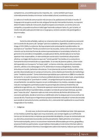 S o c i o l o g í a Página56
Discriminación 2015
competencia,unaestéticaajenaalas mayorías,etc.– como tambiénporloque
sistemáticamente tiendeaminimizar:ladiversidadcultural,económicaysocial.
La radioesel mediode comunicaciónmáscercanoa las poblacionesde todoel mundo.El
lenguaje oral recuperaunade lasmás antiguasformasde intercambiohumano,norequiere
determinadosnivelesde instrucción,daplenoespacioalaemoción,se siente comouna
compañía y se puede escucharentodolugar haciendocualquiertarea.Es,por lotanto, el
mediomásadecuadopara brindarvoza losgruposy sectoressocialesmáspostergadoso
discriminados.
 Etario
Comoha sidoseñalado,cadavezse relacionamáslasituaciónde pobrezayexclusión
con la condiciónde jovenyde “peligro”paralosciudadanos,ligándolosaladelincuencia,la
droga,el VIH-SIDA yla violencia.Nohaycomprensióncontextual de laproblemática.Un
ejemploesel “asombro”frente alaviolenciaenlasescuelas,comosi ellonotuvieraninguna
relaciónconlas distintasformasde violenciapreexistentesenlasociedadylafamilia.En
general se losconsiderainimputables,exceptoparael delito,dondecadavezse loshace
aparecermás responsables,sinatenuantesporcausassocio-económicasyde privación
afectiva.Laimagende losjóvenesque van“construyendo”losmediosensuconjuntoes
francamente discriminatoriade suscapacidades.Si se trata de jóvenespobres,obienestán
delinquiendooenlaesquina“sinhacernada”, enbarras violentas,saturandocomisaríasy
cárceles,adictosa losvideojuegosolaTV,bebiendoenexcesoodrogándose,haciendo
disturbiosenlacalle,bailantasodiscotecas.Si sonjóvenesde sectoresmediosoaltos,se los
percibe obsesionadosporel cuerpoyel consumo,comoobjetospermanentesde marketingo
como “modelossociales”.Comocomentaronperiodistasque cubrieronen2004 lainundación
de Santa Fe,no suele rescatarse el esfuerzosolidariode jóvenesde todoel país,amparándose
enel estereotipode la“juventudsin rumbo”,sinpreguntarse porlascausasde este
encasillamiento.Losadultosmayoresnosonvisibilizadosenlosmedios,exceptoenalguna
nota de investigacióncuantitativa(subenlosporcentajesde violenciaintrafamiliar,de
poblaciónengeriátricos,etc.).Raramente aparecensereshumanosconcretosdetrásde esas
notasque profundicenlaproblemática,exceptosi se tratade personajesfamosos,que dan
para “notas de color”.Aparecencada vezmás comovíctimas de hechosdelictivosenlas
seccionespoliciales,dondese lamentasuindefensiónante losataquesperonose analizanlas
causas de ella.Puestoque enArgentinaesproporcionalmente reducidoel númerode ancianos
que accede al consumo(turismo,vestimenta,etc.),estesectorde lapoblaciónesusualmente
marginadoenlosmedios.
 Indígenas
En este caso,la discriminaciónpasaporlainvisibilidadcasi total.Sóloaparecen
enlosmedioscuandohay algúncaso muyresonante,casi siempre ligadoaunconflictode
tierrascon terratenientesoempresas que pretendendesalojarlos,sinque se contextualicecon
sus derechosancestralesreconocidosconstitucionalmente.Habitualmente se lostrataen
formaestereotipada,comosi noestuvierannetamente diferenciadosporetnias,geografíasy
procesoshistóricosparticulares.Losperiodistasinteresadoseneste temainformansobre la
dificultadparaprepararinformesoinvestigacionessobre estamateria,todavezque lasnotas
 