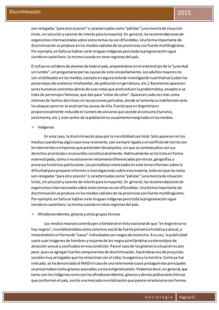 S o c i o l o g í a Página57
Discriminación 2015
son relegadas“paraotra ocasión”o caracterizadascomo“pálidas”(unamezclade situación
triste,sinsoluciónycarente de interésparalamayoría).En general,lasrecomendacionesde
organismosinternacionalessobre estostemasnosondifundidas.Unaformaimportante de
discriminaciónse produce enlosmediosradialesde lasprovinciasconfuerte multilingüismo.
Por ejemplo,enSaltase hablansiete lenguasindígenasperotodalaprogramaciónsigue
siendoencastellano.Lomismosucede enotrasregionesdel país.
El esfuerzosolidariode jóvenesde todoel país,amparándose enel estereotipode la“juventud
sinrumbo”,sinpreguntarse porlas causasde este encasillamiento.Losadultosmayoresno
son visibilizadosenlosmedios,exceptoenalgunanotade investigacióncuantitativa(subenlos
porcentajesde violenciaintrafamiliar,de poblaciónengeriátricos,etc.).Raramente aparecen
sereshumanosconcretosdetrásde esasnotasque profundicenlaproblemática,exceptosi se
trata de personajesfamosos,que danpara“notas de color”.Aparecencada vezmás como
víctimasde hechosdelictivos enlasseccionespoliciales,donde se lamentasuindefensiónante
losataquesperono se analizanlascausas de ella.Puestoque enArgentinaes
proporcionalmente reducidoel númerode ancianosque accede al consumo(turismo,
vestimenta,etc.),este sectorde lapoblaciónesusualmentemarginadoenlosmedios.
 Indígenas
En este caso,la discriminaciónpasaporlainvisibilidadcasi total.Sóloaparecenenlos
medioscuandohayalgúncaso muyresonante,casi siempre ligadoaunconflictode tierrascon
terratenientesoempresasque pretendendesalojarlos,sinque se contextualice consus
derechosancestralesreconocidosconstitucionalmente.Habitualmente se lostrataenforma
estereotipada,comosi noestuvierannetamentediferenciadosporetnias,geografías y
procesoshistóricosparticulares.Losperiodistasinteresadoseneste temainformansobre la
dificultadparaprepararinformesoinvestigacionessobre estamateria,todavezque lasnotas
son relegadas“paraotra ocasión”o caracterizadascomo“pálidas” (unamezclade situación
triste,sinsoluciónycarente de interésparalamayoría).En general,lasrecomendacionesde
organismosinternacionalessobre estostemasnosondifundidas.Unaformaimportante de
discriminaciónse produce enlosmediosradialesde lasprovinciasconfuerte multilingüismo.
Por ejemplo,enSaltase hablansiete lenguasindígenasperotodalaprogramaciónsigue
siendoencastellano.Lomismosucede enotrasregionesdel país.
 Afrodescendientes,gitanosyotrosgruposétnicos
Los mediosmasivoscontribuyenafortalecerel mitonacional de que “enArgentinano
hay negros”,invisibilizándoloscomocolectivosocial de fuertepresenciahistóricayactual,y
mostrándolosenformade “casos” individualesconrasgosde exotismo.A suvez, lapublicidad
suele usarimágenesde hombresymujeresde teznegraasimilándolosaestereotiposde
atracción sexual ycosificadosenesacondición.Parael casode losgitanosla situaciónesaún
peor,puesse agreganfuertescomponentesde discriminación,haciéndose ecode prejuicios
socialesmuyarraigadosque losrelacionanconel robo,lavagancia y lamentira.Comoya fue
indicado,se hadenunciadoal INADIel casode una telenovelacuyosprotagonistasprincipales
se presentabancomogitanosasociados aesta estigmatización.Podemosdecir,engeneral,que
tanto con losindígenascomocon losafrodescendientes,gitanosydemáspoblacionesétnicas
que conformanel país, existe unamarcadainvisibilizaciónque parece relacionarseconformas
 