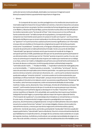 S o c i o l o g í a Página58
Discriminación 2015
sutilesde racismoinstitucionalizado,destinadoanoerosionarel imaginariosocial
blanco/europeo/cristianosupuestamentemayoritarioenArgentina.
 Género
En lamayoría de loscasos,losrolesprotagónicosenlosmediosde comunicaciónson
reservadosal géneromasculino:losque hablansonvarones,el plural esmasculinoysonpocas
lasmujeresque tienenvozpropia.Sonbienconocidaslasformasdespectivasque se aplicaron
a las Madres y Abuelasde Plazade Mayo,quienesdurante muchosañoseranidentificadasen
losmediosnacionalescomo“laslocasde laPlaza”.Esto inclusoocurre enlosconflictosde
fuerte contenidosocial:“se hablasiempre de lospiqueteros,ylamayoríade lasque
componenese movimientosocial yponenel cuerpoenlacalle sonmujeres”.Los Encuentros
Nacionalesde Mujeresque se vienenrealizandoenlosúltimosañosconconvocatoriasmasivas
no “aparecen”enla prensaescritao audiovisualcomoeventossignificativosaserinformados
sinoque sólosonaludidosenformaparcial y estigmatizanteapartirde hechospuntuales
vistoscomo“escandalosos”.Sumadoaesto,el lenguaje utilizadoparareferirseamujeresen
situaciónde prostitucióneshabitualmentediscriminador.Existe unasuerte de identidad
“naturalizada”que ignorael contextosocial yque lasasociaal mundode las drogas,la
corrupciónpolicial yel SIDA,pasándose poraltoque sonlas prostitutasquienespromuevenel
uso del preservativo,mientrasque sonlos“clientes”quienesnoquierenusarlos.A suvez,casi
nunca se comentaque la mayoría de estasmujeressonmadresque mantienenconsutrabajo
a sus hijos,comosi ser madre y trabajadorasexual fueraunasuerte de hechocontranatura.En
loscasos de abusoso violaciones,lavíctimaquedasiempre sutilmentebajosospecha:
“caminabasolade noche...”,“llevabaminifalda...”,“esperabael colectivode madrugadajunto
a un terrenobaldío...”,“subióal autode un conocido...”;endefinitiva,“se lobuscó”.Aúnlos
casos de asesinatosonexplicadoscomocrímenespasionales –se supone que tuvosexoconel
asesinootenía unamante o amenazócon divorciarse,etc.–,conlocual la conductamasculina
quedaatenuadapor“emociónviolenta”.Lomismosucede conlaviolenciadoméstica,que
quedabajoun difusomantode “vidaprivada”,aunque crezcanlasdenunciasyloshechosno
denunciadosal ritmode lacrisislaboral y social.Lasseccionesespecíficamente “femeninas”de
losmedios,salvohonrosasexcepciones,estánexclusivamentededicadasal estereotipo
machista:modas,cocina,decoración,hijos,horóscopo,chismesde lafarándulayconsejos“del
corazón”,confirmandoel prejuiciode que el mundode lasmujerespasaporesosintereses,
más alláde que eventualmente algunasse destaquenenmundos“masculinos”comola
ciencia,lapolíticao el deporte.Enla actualidad,aúncuandohay másmujeresque hombres
trabajandofueradel hogary un porcentaje cadavezmayor de mujerescabezade familia
(“feminizaciónde lapobreza”),losestereotiposdiscriminadoresse retroalimentanasí mismos.
En este marco, el tratamientode laimagencorporal esparadigmáticoconrespectoa
prejuicios,discriminacionesyestigmatizaciones:lamujereshabitualmente vistacomoobjeto
sexual yloscuerposfemeninos“valiosos”sonsiempre delgados,blancosobronceados(no
naturalmente oscuros,amenosque seande teznegracomo elementoexóticoyajeno),
preferente- mentede ojosclaros,sonrientesyprolijamente “producidos”(términosacadodel
espaciopublicitarioy“naturalizado”paralavidadiaria).Ocurre la mismaretroalimentaciónde
que hablábamosenel párrafoanterior,al margende los contextosrealesexistentesenunpaís
de mayorías mestizas,multiétnicoymulticultural,convariadasnacionalidadesde origenensu
seno.Noesde extrañar,entonces,la extensiónentre lasadolescentesde enfermedadescomo
 