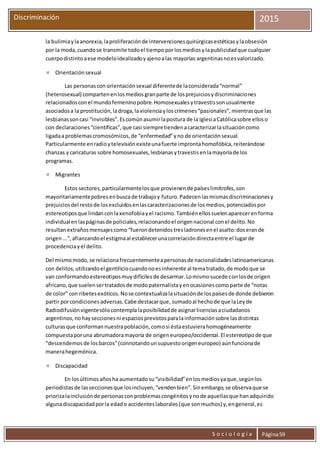 S o c i o l o g í a Página59
Discriminación 2015
la bulimiaylaanorexia,laproliferaciónde intervencionesquirúrgicasestéticasylaobsesión
por la moda,cuandose transmite todoel tiempoporlosmediosylapublicidadque cualquier
cuerpodistintoaese modeloidealizadoyajenoalas mayorías argentinasnoesvalorizado.
 Orientaciónsexual
Las personascon orientaciónsexual diferentede laconsiderada“normal”
(heterosexual) compartenenlosmediosgranparte de losprejuiciosydiscriminaciones
relacionadosconel mundofemeninopobre.Homosexualesytravestissonusualmente
asociadosa la prostitución,ladroga,laviolenciayloscrímenes“pasionales”,mientrasque las
lesbianassoncasi “invisibles”.Escomúnasumirlapostura de la IglesiaCatólicasobre elloso
con declaraciones“científicas”,que casi siempretiendenacaracterizarlasituacióncomo
ligadaa problemascromosómicos,de “enfermedad”yno de orientaciónsexual.
Particularmente enradioytelevisiónexisteunafuerte improntahomofóbica,reiterándose
chanzas ycaricaturas sobre homosexuales,lesbianasytravestisenlamayoríade los
programas.
 Migrantes
Estos sectores,particularmentelosque provienende paíseslimítrofes,son
mayoritariamentepobresenbuscade trabajoy futuro.Padecenlasmismasdiscriminacionesy
prejuiciosdel restode losexcluidosenlascaracterizacionesde losmedios,potenciadospor
estereotiposque lindanconlaxenofobiayel racismo.Tambiénellossuelenaparecerenforma
individualenlaspáginasde policiales,relacionandoel origennacional conel delito.No
resultanextrañosmensajescomo“fuerondetenidostresladronesenel asalto:doserande
origen...”,afianzandoel estigmaal establecerunacorrelacióndirectaentre el lugarde
procedenciayel delito.
Del mismomodo,se relacionafrecuentementeapersonasde nacionalidadeslatinoamericanas
con delitos,utilizandoel gentiliciocuandonoesinherente al tematratado,de modoque se
van conformandoestereotiposmuydifícilesde desarmar.Lomismosucede conlosde origen
africano,que suelensertratadosde modopaternalistayenocasionescomoparte de “notas
de color” con ribetesexóticos.Nose contextualizalasituaciónde lospaísesde donde debieron
partir porcondicionesadversas.Cabe destacarque, sumadoal hechode que laLeyde
Radiodifusiónvigentesólocontemplalaposibilidadde asignarlicenciasaciudadanos
argentinos,nohayseccionesni espaciosprevistosparalainformaciónsobre lasdistintas
culturasque conformannuestrapoblación,comosi éstaestuvierahomogéneamente
compuestaporuna abrumadoramayoría de origeneuropeo/occidental.El estereotipode que
“descendemosde losbarcos”(connotandounsupuestoorigeneuropeo) aúnfuncionade
manerahegemónica.
 Discapacidad
En losúltimos añosha aumentadosu“visibilidad”enlosmediosyaque,segúnlos
periodistasde lasseccionesque losincluyen,“vendenbien”.Sinembargo,se observaque se
priorizalainclusiónde personasconproblemascongénitosynode aquellasque hanadquirido
algunadiscapacidadporla edado accidenteslaborales(que sonmuchos) y,engeneral,es
 