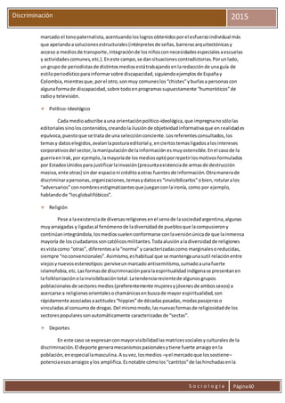 S o c i o l o g í a Página60
Discriminación 2015
marcado el tonopaternalista,acentuandoloslogrosobtenidosporel esfuerzoindividual más
que apelandoasolucionesestructurales(intérpretesde señas,barrerasarquitectónicasy
acceso a mediosde transporte,integraciónde losniñosconnecesidadesespecialesaescuelas
y actividadescomunes,etc.).Eneste campo,se dansituacionescontradictorias.Porunlado,
un grupode periodistasde distintosmediosestátrabajandoenlaredacciónde unaguía de
estiloperiodísticoparainformarsobre discapacidad,siguiendoejemplosde Españay
Colombia,mientrasque,porel otro,sonmuy comuneslos“chistes”yburlasa personascon
algunaformade discapacidad,sobre todoenprogramassupuestamente “humorísticos”de
radioy televisión.
 Político-Ideológico
Cada medioadscribe auna orientaciónpolítico-ideológica,que impregnanosólolas
editorialessinoloscontenidos,creandolailusiónde objetividadinformativaque enrealidades
equívoca,puestoque se trata de una selecciónconciente.Losreferentesconsultados,los
temasy datoselegidos,avalanlaposturaeditorial y,enciertostemasligadosalosintereses
corporativosdel sector,lamanipulaciónde lainformación esmuyostensible.Enel casode la
guerraen Irak,por ejemplo,lamayoríade losmediosoptóporrepetirlosmotivosformulados
por EstadosUnidospara justificarlainvasión(presuntaexistenciade armasde destrucción
masiva,ente otras) sindar espacioni créditoaotras fuentesde información.Otramanerade
discriminarapersonas,organizaciones,temasydatoses“invisibilizarlos”obien,rotularalos
“adversarios”connombresestigmatizantesque jueganconlaironía,como por ejemplo,
hablandode “losglobalifóbicos”.
 Religión
Pese a laexistenciade diversasreligionesenel senode lasociedadargentina,algunas
muyarraigadas y ligadasal fenómenode ladiversidadde pueblosque lacompusierony
continúanintegrándola,losmediossuelenconformarse conlaversiónúnicade que lainmensa
mayoría de losciudadanossoncatólicosmilitantes.Todaalusiónaladiversidadde religiones
esvistacomo “otras”, diferentesala“norma” y caracterizadascomo marginalesoreducidas,
siempre “noconvencionales”.Asimismo,eshabitual que se mantengaunasutil relaciónentre
viejosynuevosestereotipos:perviveunmarcadoantisemitismo,sumadoaunafuerte
islamofobia,etc.Lasformasde discriminaciónparalaespiritualidadindígenase presentanen
la folklorizaciónolainvisibilizacióntotal.Latendenciarecientede algunosgrupos
poblacionalesde sectoresmedios(preferentemente mujeresyjóvenesde ambossexos) a
acercarse a religionesorientalesochamánicasenbuscade mayor espiritualidad,son
rápidamente asociadasaactitudes“hippies”de décadaspasadas,modaspasajeraso
vinculadasal consumode drogas.Del mismomodo,lasnuevasformasde religiosidadde los
sectorespopularessonautomáticamente caracterizadasde “sectas”.
 Deportes
En este caso se expresanconmayorvisibilidadlasmatricessocialesyculturalesde la
discriminación.El deporte generamecanismospasionalesytiene fuerte arraigoenla
población,enespeciallamasculina.A suvez,losmedios –yel mercadoque lossostiene–
potenciaesosarraigosylos amplifica.Esnotable cómolos“cantitos”de lashinchadasenla
 