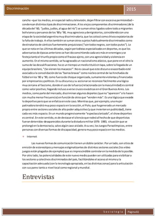 S o c i o l o g í a Página61
Discriminación 2015
cancha –que losmedios,enespecial radioytelevisión,dejanfiltrarconexcesivapermisividad–
condensandistintostiposde discriminaciones.A losviejoscomponentes discriminadores(de la
décadadel ’60, “judíos,judíos,al agua del río”) se sumanotros ligadossobre todoa migrantes
bolivianosyperuanosde los‘80y ‘90, muyagresivosydenigratorios,coincidiendoconuna
etapade lasociedadargentinamuydiscriminatoria,que loscolocócomochivosexpiatoriosde
la faltade trabajo.A ellostambiénse sumanotrossujetoshabitualmentediscriminadoscomo
destinatariosde cánticosfuertemente prejuiciosos(“sontodosnegros,sontodosputos”).Lo
que se nota enlas últimasdécadas,segúnperiodistasespecializadosendeportes,esque los
adversariosde épocasanterioresse hanidoconvirtiendocadavezmásenenemigosyse
festejatantoel triunfopropiocomoel fracasoajeno,conuna agresividadyviolenciaen
aumento.Enel mismosentido,se haagravadoun nacionalismoatávico,que pone enel otrola
suma de lasdescalificaciones:ha ce un tiempounmediotitulóentapa,sobre lallegadade un
equipobrasilero,“¡Se vienenlosmacacos!”.Noescasual que este discursoexacerbadoesté
asociadoa la consolidaciónde las“barrasbravas” comonúcleocentral de lashinchadasde
fútbol enlos‘80 y ‘90, como fuerzade choque organizada,sumamenteviolentasyfinanciadas
por empresariosypolíticos.Ensudiscursoy su accionarse reconoce fácilmente unalógica
muycercana al fascismo,donde el usode lafuerza(relacionadaconlamasculinidad) escentral
como valorpositivo,llegandoinclusoaverse crucesesvásticasenel GranBuenosAires.Los
medios,comoparte del mercado,discriminanalgunosdeportes(queno“aparecen”olo hacen
con mucha menorfrecuencia) enfunciónde otrosque “vendenmás”.Esuna lógicaque excede
lodeportivoperoque se enfatizaeneste caso.Mientrasque,porejemplo,unamujer
patinadoratendrámuypoco espacioenlasección,el Polo,que hageneradounmercado
propioentre sectoressocialesde altopoderadquisitivo(yque inviertenenpublicidad),tiene
cada vezmás espacio.Enun mundoprogresivamente “espectacularizado”,el show deportivo
escentral.En este sentido,esde destacarel silencioque rodeóal hechode que deportistas
fuerandetenidos-desaparecidosduranteladictaduramilitar1976- 1983, situaciónque se
prolongóenlademocracia,salvoalgúncaso aislado.A suvez,losJuegosParaolímpicos,entre
personascondiversasformasde discapacidad,generamuypocoespacioenlosmedios.
 Internet
Las nuevasformasde comunicacióntienenundoble carácter.Porunlado,sonsitiosde
emisiónde estereotiposymensajesestigmatizantesde distintossectoressociales(losvideo
juegosestánplagadosde ejemplos) que esimprescindible controlarenlamedidade loposible.
Por otro lado,laspotencialidadesde este nuevomediopuedenserutilizadasparavisibilizara
lossectoresycolectivos discriminadosdel país,facilitándolesel accesoal mismoyla
capacitaciónadecuada(conla tecnologíaapropiada,enlasdistintaszonas) paralaarticulación
con suspares tantoa nivel local comoregional ymundial.
Entrevistas
 