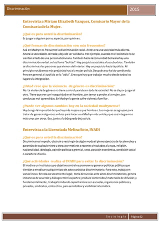 S o c i o l o g í a Página62
Discriminación 2015
Entrevista a Miriam ElizabethVazquez, Comisario Mayor de la
Comisaríade la Mujer.
¿Qué es para usted la discriminación?
Es juzgar a alguienporsuaspecto,por quiénes.
¿Qué formas de discriminación son más frecuentes?
Acá enMadryn es frecuente ladiscriminaciónracial.Anteseraunasociedadmásabierta.
Ahorala sociedadescerradaydejade ser solidaria.Porejemplo,cuandoenel colectivonose
sientanal ladode una personaboliviana.Tambiénhacialacomunidadbolivianahayuna
discriminaciónverbal:se losllama“bolitas”.Hayprejuiciossocialesalossuburbios. También
se discriminaalas personasque vienendelinterior.Hayunprejuiciohacialapolicía. Al
principionotábamosmásprejuicioshacialamujerpolicía.Despuésesohaidocambiando.
Peroengeneral a lapolicía se la “odia”.Creoque hay que trabajar muchodesde todoslos
lugareslaintegración.
¿Usted cree que la violencia de género es discriminación?
No.La violenciade géneronotiene control yexiste entodalasociedad.Nose dapor juzgaral
otro. Tiene que verconinseguridadenel hombre,contemoraperdera la mujer,con
conductasmal aprendidas.EnMadrynla gente sufre violenciafamiliar.
¿Puede ver algunos cambios hoy en la sociedad madrynense?
Hoy tengolaimpresiónde que haymásmujeres que hombres.Lasmujeresse agrupanpara
tratar de generaralgunoscambiosparahacer una Madryn másuniday que nos integremos
más unoscon otros.Eso, juntoa la búsquedade justicia.
Entrevista a la Licenciada MelinaSoto,INADI
¿Qué es para usted la discriminación?
Discriminaresimpedir,obstruirorestringirde algúnmodoel plenoejerciciode losderechosy
garantías de cualquierotrou otra; por motivosorazonesvinculadosala raza, religión,
nacionalidad,ideología,opiniónpolíticaogremial, sexo,posicióneconómica,condiciónsocial
o caracteresfísicos.
¿Qué actividades realiza el INADI para evitar la discriminación?
El Inadi esun institutocuyoobjetivocentral espromoverygenerarpolíticaspúblicasque
tiendanaerradicar cualquiertipo de actoo práctica discriminatoria.Paraesto,trabajaen
variaslíneas:brindaasesoramientolegal; tomadenunciasante actosdiscriminatorios;genera
instanciasde acuerdoy diálogoentre laspartes;produce contenidos/materialesde difusión;y
fundamentalmente, trabajabrindandocapacitacionesenescuelas,organismospúblicosy
privados,sindicatos,entre otros,parasensibilizaryvisibilizarlatemática.
 