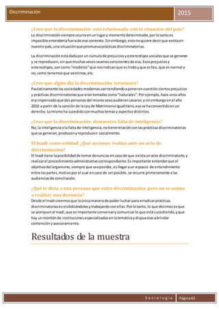 S o c i o l o g í a Página63
Discriminación 2015
¿Cree que la discriminación está relacionada con la situación del país?
La discriminaciónsiempre ocurre enunlugary momentodeterminado,porlotantoes
imposibleentenderlafuerade ese contexto.Sinembargo,estonoquiere decirque existaen
nuestropaís,una situaciónque promuevaprácticasdiscriminatorias.
La discriminaciónestádadaporun cúmulode prejuiciosyestereotipossocialesque se generan
y se reproducen,sinque muchasvecesseamosconscientesde eso.Esosprejuiciosy
estereotipos,soncomo“modelos”que nosindicanque eslindoyque esfeo,que esnormal o
no,como tenemosque vestirnos,etc.
¿Cree que algún día la discriminación terminará?
Paulatinamente lassociedadesmodernasvantendiendoaponerencuestiónciertosprejuicios
y prácticas discriminatoriasque erantomadascomo“naturales”.Porejemplo,hace unosaños
era impensadoque dospersonasdel mismosexopudierancasarse;ysinembargoenel año
2010 a partir de la sanciónde la Leyde MatrimonioIgualitario,esose haconvertidoenun
derecho.Lomismoha sucedidoconmuchostemasy aspectosdistintos.
¿Cree que la discriminación demuestra falta de inteligencia?
No,la inteligenciaola faltade inteligencia,notienerelaciónconlasprácticasdiscriminatorias
que se generan,producenyreproducen socialmente.
El Inadi como entidad ¿Qué acciones realiza ante un acto de
discriminación?
El Inadi tiene laposibilidadde tomardenunciasencasode que existaunacto discriminatorio,y
realizarel procedimientoadministrativocorrespondiente.Esimportante entenderque el
objetivodel organismo,siempre que seaposible, esllegaraun espacio de entendimiento
entre laspartes,motivoporel cual encaso de serposible, se recurre primeramente alas
audienciasde conciliación.
¿Qué le diría a una persona que sufre discriminación pero no se anima
a realizar una denuncia?
Desde el Inadi creemosque laúnicamanerade poderluchar para erradicarprácticas
discriminatoriasesvisibilizándolasytrabajandoconellas.Porlotanto,lo que decimosesque
se acerquenal Inadi,que esimportante conversarycomunicarlo que estásucediendo,yque
hay unmontónde institucionesespecializadasenlatemáticaydispuestasabrindar
contenciónyasesoramiento.
Resultados de la muestra
 
