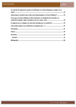 S o c i o l o g í a Página7
Discriminación 2015
¿A cuál de los siguientes grupos de individuos no estaría dispuesto a alojar en su
casa? ............................................................................................................................... 73
¿Qué grupos considera que están más desprotegidos en Puerto Madryn? ................ 73
¿Cree que en Puerto Madryn la discriminación se manifiesta de acuerdo a su
condición (religión, edad, extranjero, por ser mujer, etc)? .......................................... 74
En alguno de sus trabajos ¿Le han discriminado por su condición? ............................ 74
¿Ha tenido, alguna vez, problemas con alguien por…?................................................ 75
Conclusión....................................................................................................................... 75
Anexo.............................................................................................................................. 76
Encuesta.......................................................................................................................... 76
Ejemplo.........................................................................................................................76
Bibliografía..................................................................................................................... 80
 