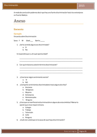 S o c i o l o g í a Página76
Discriminación 2015
A modode conclusiónpodemosdecirque hayuna fuerte discriminación hacia los extranjeros
en Puerto Madryn.
Anexo
Encuesta
Ejemplo
Encuestasobre Discriminación
Sexo: F M Edad:___ Barrio:_____
1. ¿Se ha sentidoalgunavezdiscriminado?
a. Sí
b. No
Si respondióque sí,¿En qué oportunidad?
_______________________________________________________________________
_______________________________________________________________________
2. Con qué relacionaustedel términodiscriminación?
_______________________________________________________________________
_______________________________________________________________________
_______________________________________________________________________
3. ¿Cree teneralgúnsentimientoracista?
a. SI
b. NO
4. ¿Comparte sentimientosdiscriminadoreshaciaalgunode ellos?
a. Ancianos
b. Religiosos
c. Mujeres
d. Extranjeros
e. Homosexuales
f. Ninguno
5. ¿Cree que se manifiestaladiscriminaciónenalgunode estosámbitos?Marcarla
opciónque creas mayoremisora.
a. Colegio
b. Trabajo
c. Televisión
d. Calle
e. Ninguno
6. ¿Cuál cree ustedque eslacausa de que haya discriminación?
 