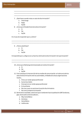 S o c i o l o g í a Página77
Discriminación 2015
__________________________________________________________________________
__________________________________________________________________________
__________________________________________________________________________
7. ¿Qué hacescuando notasun acto de discriminación?
a. Intervengo
b. Nada
c. Ns/Nr
8. ¿Cree que el Estadofomentaladiscriminación?
a. Si
b. No
c. Ns/Nr
En el caso de responderque sí,¿Cómo?
_____________________________________________________________________________
_____________________________________________________________________________
9. ¿Tiene ustedhijos?
a. Si
b. No
c. Ns/Nr
Si respondióque sí,¿Algunavezsuhijofue víctimade la discriminación?¿Enqué situación?
_____________________________________________________________________________
_____________________________________________________________________________
10. ¿Cree que el Bullyingestárelacionadoconladiscriminación?
a. Si
b. No
c. Ns/Nr
11. Cree ustedque laintervenciónde losmediosde comunicación enladenunciade los
actos de discriminaciónante lasautoridades,entidadesde saludyorganizaciones
locales…
a. Sirve yse recibe apoyoprofesional
b. Aumentael daño
c. Sirve peronose recibe apoyoprofesional
d. Es humillante
e. No sirve,puesnosancionanlaaccióndiscriminatoria
f. No sirve yempeoralasituación
12. Dentrode la localidad,ustedcree que el ambiente hacialapoblaciónLGBT(lesbianas,
gays,bisexualesytransexuales)es…
a. Muy homofóbico
b. Amistoso
c. Homofóbico
d. Indiferente
 