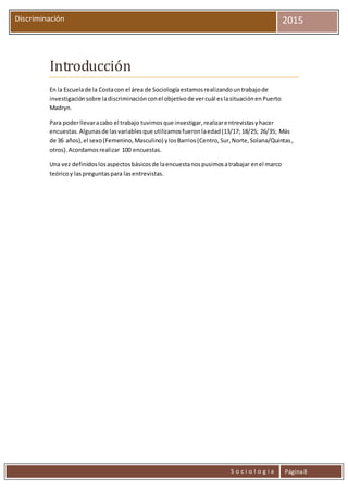 S o c i o l o g í a Página8
Discriminación 2015
Introducción
En la Escuelade la Costacon el área de Sociologíaestamosrealizandountrabajode
investigaciónsobre ladiscriminaciónconel objetivode vercuál eslasituaciónenPuerto
Madryn.
Para poderllevaracabo el trabajo tuvimosque investigar,realizarentrevistasyhacer
encuestas.Algunasde lasvariablesque utilizamosfueronlaedad(13/17; 18/25; 26/35; Más
de 36 años),el sexo(Femenino,Masculino) ylosBarrios(Centro,Sur,Norte,Solana/Quintas,
otros).Acordamosrealizar 100 encuestas.
Una vez definidoslosaspectosbásicosde laencuestanospusimosatrabajar enel marco
teóricoy laspreguntaspara lasentrevistas.
 