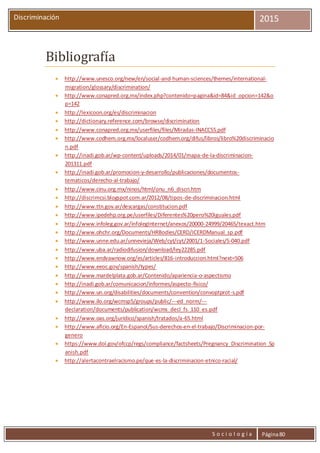 S o c i o l o g í a Página80
Discriminación 2015
Bibliografía
 http://www.unesco.org/new/en/social-and-human-sciences/themes/international-
migration/glossary/discrimination/
 http://www.conapred.org.mx/index.php?contenido=pagina&id=84&id_opcion=142&o
p=142
 http://lexicoon.org/es/discriminacion
 http://dictionary.reference.com/browse/discrimination
 http://www.conapred.org.mx/userfiles/files/Miradas-INACCSS.pdf
 http://www.codhem.org.mx/localuser/codhem.org/difus/libros/libro%20discriminacio
n.pdf
 http://inadi.gob.ar/wp-content/uploads/2014/01/mapa-de-la-discriminacion-
201311.pdf
 http://inadi.gob.ar/promocion-y-desarrollo/publicaciones/documentos-
tematicos/derecho-al-trabajo/
 http://www.cinu.org.mx/ninos/html/onu_n6_discri.htm
 http://discrimcsi.blogspot.com.ar/2012/08/tipos-de-discriminacion.html
 http://www.ttn.gov.ar/descargas/constitucion.pdf
 http://www.ipedehp.org.pe/userfiles/Diferentes%20pero%20iguales.pdf
 http://www.infoleg.gov.ar/infolegInternet/anexos/20000-24999/20465/texact.htm
 http://www.ohchr.org/Documents/HRBodies/CERD/ICERDManual_sp.pdf
 http://www.unne.edu.ar/unnevieja/Web/cyt/cyt/2001/1-Sociales/S-040.pdf
 http://www.uba.ar/radiodifusion/download/ley22285.pdf
 http://www.endvawnow.org/es/articles/816-introduccion.html?next=506
 http://www.eeoc.gov/spanish/types/
 http://www.mardelplata.gob.ar/Contenido/apariencia-o-aspectismo
 http://inadi.gob.ar/comunicacion/informes/aspecto-fisico/
 http://www.un.org/disabilities/documents/convention/convoptprot-s.pdf
 http://www.ilo.org/wcmsp5/groups/public/---ed_norm/---
declaration/documents/publication/wcms_decl_fs_110_es.pdf
 http://www.oas.org/juridico/spanish/tratados/a-65.html
 http://www.aflcio.org/En-Espanol/Sus-derechos-en-el-trabajo/Discriminacion-por-
genero
 https://www.dol.gov/ofccp/regs/compliance/factsheets/Pregnancy_Discrimination_Sp
anish.pdf
 http://alertacontraelracismo.pe/que-es-la-discriminacion-etnico-racial/
 