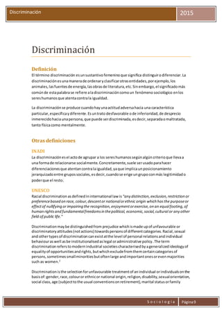 S o c i o l o g í a Página9
Discriminación 2015
Discriminación
Definición
El término discriminación esunsustantivofemeninoque significa distinguirodiferenciar.La
discriminaciónesunamanerade ordenaryclasificarotrasentidades,porejemplo,los
animales,lasfuentesde energía,lasobrasde literatura,etc.Sinembargo,el significadomás
comúnde estapalabrase refiere aladiscriminacióncomoun fenómeno sociológico enlos
sereshumanosque atentacontrala igualdad.
La discriminaciónse produce cuandohayunaactitudadversahacia una característica
particular,específicaydiferente.Esuntrato desfavorable ode inferioridad,de desprecio
inmerecidohaciaunapersona,que puede serdiscriminada,esdecir,separadaomaltratada,
tanto físicacomo mentalmente.
Otras definiciones
INADI
La discriminaciónesel actode agrupar a los sereshumanossegúnalgúncriterioque llevaa
una formade relacionarse socialmente.Concretamente,suele serusadoparahacer
diferenciacionesque atentancontralaigualdad,yaque implicaunposicionamiento
jerarquizadoentre grupossociales,esdecir,cuandose erige ungrupoconmás legitimidado
poderque el resto.
UNESCO
Racial discrimination asdefinedininternational law is "any distinction,exclusion,restriction or
preferencebased on race, colour,descentor nationalorethnic origin which hasthe purposeor
effectof nullifying or impairing the recognition,enjoymentorexercise,on an equalfooting,of
human rightsand fundamentalfreedomsin thepolitical, economic,social,cultural or any other
field of public life."
Discriminationmaybe distinguishedfrom prejudice whichismade upof unfavourable or
discriminatoryattitudes(notactions) towardspersonsof differentcategories.Racial,sexual
and othertypesof discriminationcanexistatthe level of personal relationsandindividual
behaviouraswell asbe institutionalisedaslegal oradministrative policy.The term
discriminationreferstomodernindustrial societiescharacterisedbyageneralizedideologyof
equalityof opportunitiesandrights,butwhichexcludefromthemcertaincategoriesof
persons,sometimessmallminoritiesbutoftenlarge andimportantonesorevenmajorities
such as women.2
Discriminationisthe selectionforunfavourable treatmentof anindividual orindividualsonthe
basisof:gender,race,colouror ethnicor national origin,religion,disability,sexualorientation,
social class,age (subjecttothe usual conventionsonretirement),marital statusorfamily
 