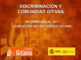 DISCRIMINACIÓN YDISCRIMINACIÓN Y
COMUNIDAD GITANACOMUNIDAD GITANA
INFORME ANUAL 2011INFORME ANUAL 2011
FUNDACIÓN SECRETARIADO GITANOFUNDACIÓN SECRETARIADO GITANO
 
