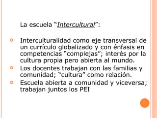 La escuela “Intercultural”:

   Interculturalidad como eje transversal de
    un currículo globalizado y con énfasis en
    competencias “complejas”; interés por la
    cultura propia pero abierta al mundo.
   Los docentes trabajan con las familias y
    comunidad; “cultura” como relación.
   Escuela abierta a comunidad y viceversa;
    trabajan juntos los PEI
 