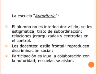 La escuela “Autoritaria”:

   El alumno no es interlocutor válido; se les
    estigmatiza; trato de subordinación;
    relaciones jerarquizadas y centradas en
    el control.
   Los docentes: estilo frontal; reproducen
    discriminación social;
   Participación es igual a colaboración con
    la autoridad; escuelas se aíslan.
 
