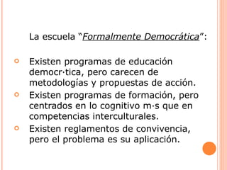 La escuela “Formalmente Democrática”:

   Existen programas de educación
    democrática, pero carecen de
    metodologías y propuestas de acción.
   Existen programas de formación, pero
    centrados en lo cognitivo más que en
    competencias interculturales.
   Existen reglamentos de convivencia,
    pero el problema es su aplicación.
 