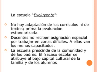La escuela “Excluyente”:

   No hay adaptación de los currículos ni de
    textos; prima la evaluación
    estandarizada.
   Docentes no reciben asignación espacial
    por trabajar en zonas difíciles. A ellas van
    los menos capacitados.
   La escuela prescinde de la comunidad y
    de los padres. El fracaso escolar se
    atribuye al bajo capital cultural de la
    familia y de los alumnos
 