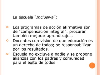 La escuela “Inclusiva”:

   Los programas de acción afirmativa son
    de “compensación integral”: procuran
    también mejorar aprendizajes.
   Docentes con visión de que educación es
    un derecho de todos; se responsabilizan
    por los resultados.
   Escuela no excluye a nadie y se propone
    alianzas con los padres y comunidad
    para el éxito de todos
 