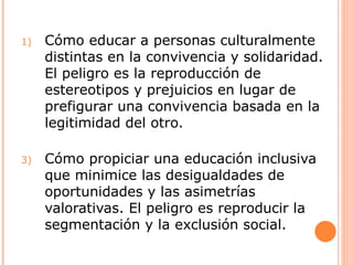 1)   Cómo educar a personas culturalmente
     distintas en la convivencia y solidaridad.
     El peligro es la reproducción de
     estereotipos y prejuicios en lugar de
     prefigurar una convivencia basada en la
     legitimidad del otro.

3)   Cómo propiciar una educación inclusiva
     que minimice las desigualdades de
     oportunidades y las asimetrías
     valorativas. El peligro es reproducir la
     segmentación y la exclusión social.
 