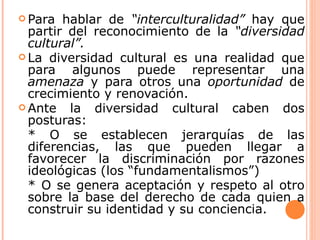  Para  hablar de “interculturalidad” hay que
  partir del reconocimiento de la “diversidad
  cultural”.
 La diversidad cultural es una realidad que
  para algunos puede representar una
  amenaza y para otros una oportunidad de
  crecimiento y renovación.
 Ante   la diversidad cultural caben dos
  posturas:
  * O se establecen jerarquías de las
  diferencias, las que pueden llegar a
  favorecer la discriminación por razones
  ideológicas (los “fundamentalismos”)
  * O se genera aceptación y respeto al otro
  sobre la base del derecho de cada quien a
  construir su identidad y su conciencia.
 
