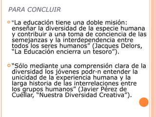 PARA CONCLUIR
   “La educación tiene una doble misión:
    enseñar la diversidad de la especie humana
    y contribuir a una toma de conciencia de las
    semejanzas y la interdependencia entre
    todos los seres humanos” (Jacques Delors,
    “La Educación encierra un tesoro”).

 “Sólo   mediante una comprensión clara de la
    diversidad los jóvenes podrán entender la
    unicidad de la experiencia humana y la
    larga historia de las interrelaciones entre
    los grupos humanos” (Javier Pérez de
    Cuéllar, “Nuestra Diversidad Creativa”).
 