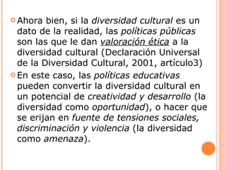  Ahora  bien, si la diversidad cultural es un
  dato de la realidad, las políticas públicas
  son las que le dan valoración ética a la
  diversidad cultural (Declaración Universal
  de la Diversidad Cultural, 2001, artículo3)
 En este caso, las políticas educativas
  pueden convertir la diversidad cultural en
  un potencial de creatividad y desarrollo (la
  diversidad como oportunidad), o hacer que
  se erijan en fuente de tensiones sociales,
  discriminación y violencia (la diversidad
  como amenaza).
 