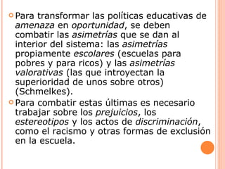  Para  transformar las políticas educativas de
  amenaza en oportunidad, se deben
  combatir las asimetrías que se dan al
  interior del sistema: las asimetrías
  propiamente escolares (escuelas para
  pobres y para ricos) y las asimetrías
  valorativas (las que introyectan la
  superioridad de unos sobre otros)
  (Schmelkes).
 Para combatir estas últimas es necesario
  trabajar sobre los prejuicios, los
  estereotipos y los actos de discriminación,
  como el racismo y otras formas de exclusión
  en la escuela.
 