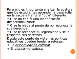  Para ello es importante analizar la postura
  que los estudiantes aprenden a desarrollar
  en la escuela frente al “otro” diferente:
  * O se da con él una identificación
  despersonalizante
  * O se le niega al punto de no reconocerle
  sus derechos
  * O se le reconoce su legitimidad y se le
  respetan sus derechos
 Desde este punto de vista, las políticas
  educativas pueden tender a reforzar:
  + La discriminación cultural
  + El pluralismo cultural
 