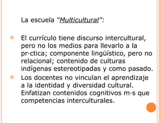 La escuela “Multicultural”:

   El currículo tiene discurso intercultural,
    pero no los medios para llevarlo a la
    práctica; componente lingüístico, pero no
    relacional; contenido de culturas
    indígenas estereotipadas y como pasado.
   Los docentes no vinculan el aprendizaje
    a la identidad y diversidad cultural.
    Enfatizan contenidos cognitivos más que
    competencias interculturales.
 