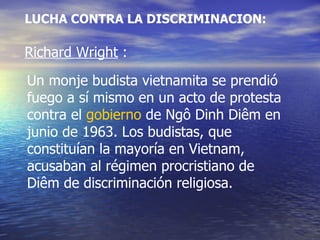 LUCHA CONTRA LA DISCRIMINACION: Richard Wright  : Un monje budista vietnamita se prendió fuego a sí mismo en un acto de protesta contra el  gobierno  de Ngô Dinh Diêm en junio de 1963. Los budistas, que constituían la mayoría en Vietnam, acusaban al régimen procristiano de Diêm de discriminación religiosa.  