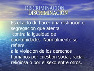 DISCRIMINACIÓN Es el acto de hacer una distincion o segregacion que atenta contra la igualdad de oportunidades. Normalmente se refiere  a la violacion de los derechos humanos por cuestion social, racial,  religiosa o por el sexo entre otros. 