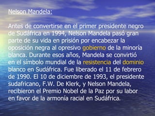 Nelson Mandela: Antes de convertirse en el primer presidente negro de Sudáfrica en 1994, Nelson Mandela pasó gran parte de su vida en prisión por encabezar la oposición negra al opresivo  gobierno  de la minoría blanca. Durante esos años, Mandela se convirtió en el símbolo mundial de la  resistencia  del  dominio  blanco en Sudáfrica. Fue liberado el 11 de febrero de 1990. El 10 de diciembre de 1993, el presidente sudafricano, F.W. De Klerk, y Nelson Mandela, recibieron el Premio Nobel de la Paz por su labor en favor de la armonía racial en Sudáfrica . 