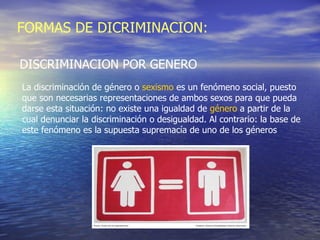FORMAS DE DICRIMINACION: DISCRIMINACION POR GENERO La discriminación de género o  sexismo  es un fenómeno social, puesto que son necesarias representaciones de ambos sexos para que pueda darse esta situación: no existe una igualdad de  género  a partir de la cual denunciar la discriminación o desigualdad. Al contrario: la base de este fenómeno es la supuesta supremacía de uno de los géneros  