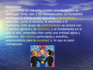 Homofobia: La homofobia es una enfermedad psico-social que se define por tener odio a los homosexuales. La homofobia pertenece al mismo grupo que otras  enfermedades  parecidas, como el racismo, la xenofobia o el machismo. Este grupo de  enfermedades  se conoce con el nombre genérico de  fascismo , y se fundamenta en el odio al otro, entendido éste como una entidad ajena y peligrosa, con  valores  particulares y extraños, amenazadores para la  sociedad , y -lo que es peor- contagiosos.  