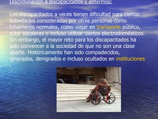 Discriminación a discapacitados y enfermos: Los discapacitados a veces tienen dificultad para ciertas actividades consideradas por otras personas como totalmente normales, como viajar en  transporte  público, subir escaleras o incluso utilizar ciertos electrodomésticos. Sin embargo, el mayor reto para los discapacitados ha sido convencer a la sociedad de que no son una clase aparte. Históricamente han sido compadecidos, ignorados, denigrados e incluso ocultados en  instituciones .  