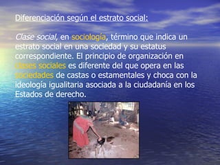 Diferenciación según el estrato social:   Clase social , en  sociología , término que indica un estrato social en una sociedad y su estatus correspondiente. El principio de organización en  clases sociales  es diferente del que opera en las  sociedades  de castas o estamentales y choca con la ideología igualitaria asociada a la ciudadanía en los Estados de derecho.  
