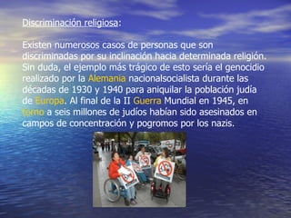 Discriminación religiosa : Existen numerosos casos de personas que son discriminadas por su inclinación hacia determinada religión. Sin duda, el ejemplo más trágico de esto sería el genocidio realizado por la  Alemania  nacionalsocialista durante las décadas de 1930 y 1940 para aniquilar la población judía de  Europa . Al final de la II  Guerra  Mundial  en 1945, en  torno  a seis millones de judíos habían sido asesinados en campos de concentración y pogromos por los nazis.  